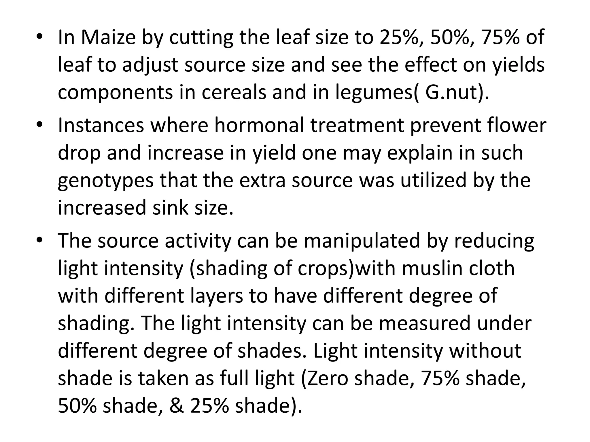 • In Maize by cutting the leaf size to 25%, 50%, 75% of
leaf to adjust source size and see the effect on yields
components in cereals and in legumes( G.nut).
• Instances where hormonal treatment prevent flower
drop and increase in yield one may explain in such
genotypes that the extra source was utilized by the
increased sink size.
• The source activity can be manipulated by reducing
light intensity (shading of crops)with muslin cloth
with different layers to have different degree of
shading. The light intensity can be measured under
different degree of shades. Light intensity without
shade is taken as full light (Zero shade, 75% shade,
50% shade, & 25% shade).
 