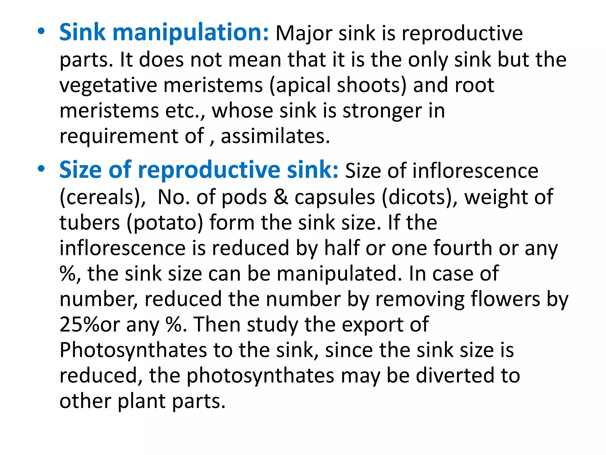 • Sink manipulation: Major sink is reproductive
parts. It does not mean that it is the only sink but the
vegetative meristems (apical shoots) and root
meristems etc., whose sink is stronger in
requirement of , assimilates.
• Size of reproductive sink: Size of inflorescence
(cereals), No. of pods & capsules (dicots), weight of
tubers (potato) form the sink size. If the
inflorescence is reduced by half or one fourth or any
%, the sink size can be manipulated. In case of
number, reduced the number by removing flowers by
25%or any %. Then study the export of
Photosynthates to the sink, since the sink size is
reduced, the photosynthates may be diverted to
other plant parts.
 