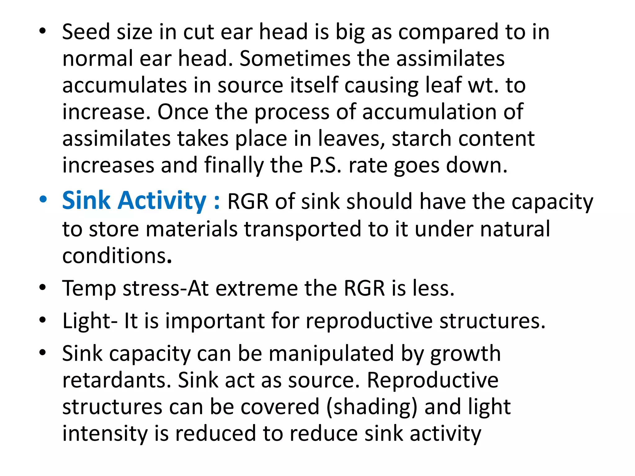 • Seed size in cut ear head is big as compared to in
normal ear head. Sometimes the assimilates
accumulates in source itself causing leaf wt. to
increase. Once the process of accumulation of
assimilates takes place in leaves, starch content
increases and finally the P.S. rate goes down.
• Sink Activity : RGR of sink should have the capacity
to store materials transported to it under natural
conditions.
• Temp stress-At extreme the RGR is less.
• Light- It is important for reproductive structures.
• Sink capacity can be manipulated by growth
retardants. Sink act as source. Reproductive
structures can be covered (shading) and light
intensity is reduced to reduce sink activity
 