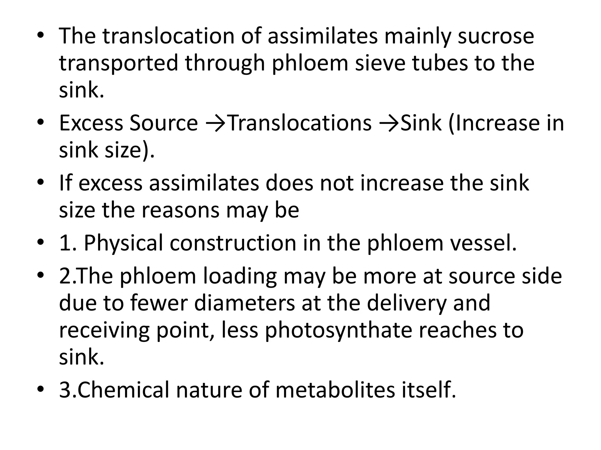 • The translocation of assimilates mainly sucrose
transported through phloem sieve tubes to the
sink.
• Excess Source →Translocations →Sink (Increase in
sink size).
• If excess assimilates does not increase the sink
size the reasons may be
• 1. Physical construction in the phloem vessel.
• 2.The phloem loading may be more at source side
due to fewer diameters at the delivery and
receiving point, less photosynthate reaches to
sink.
• 3.Chemical nature of metabolites itself.
 