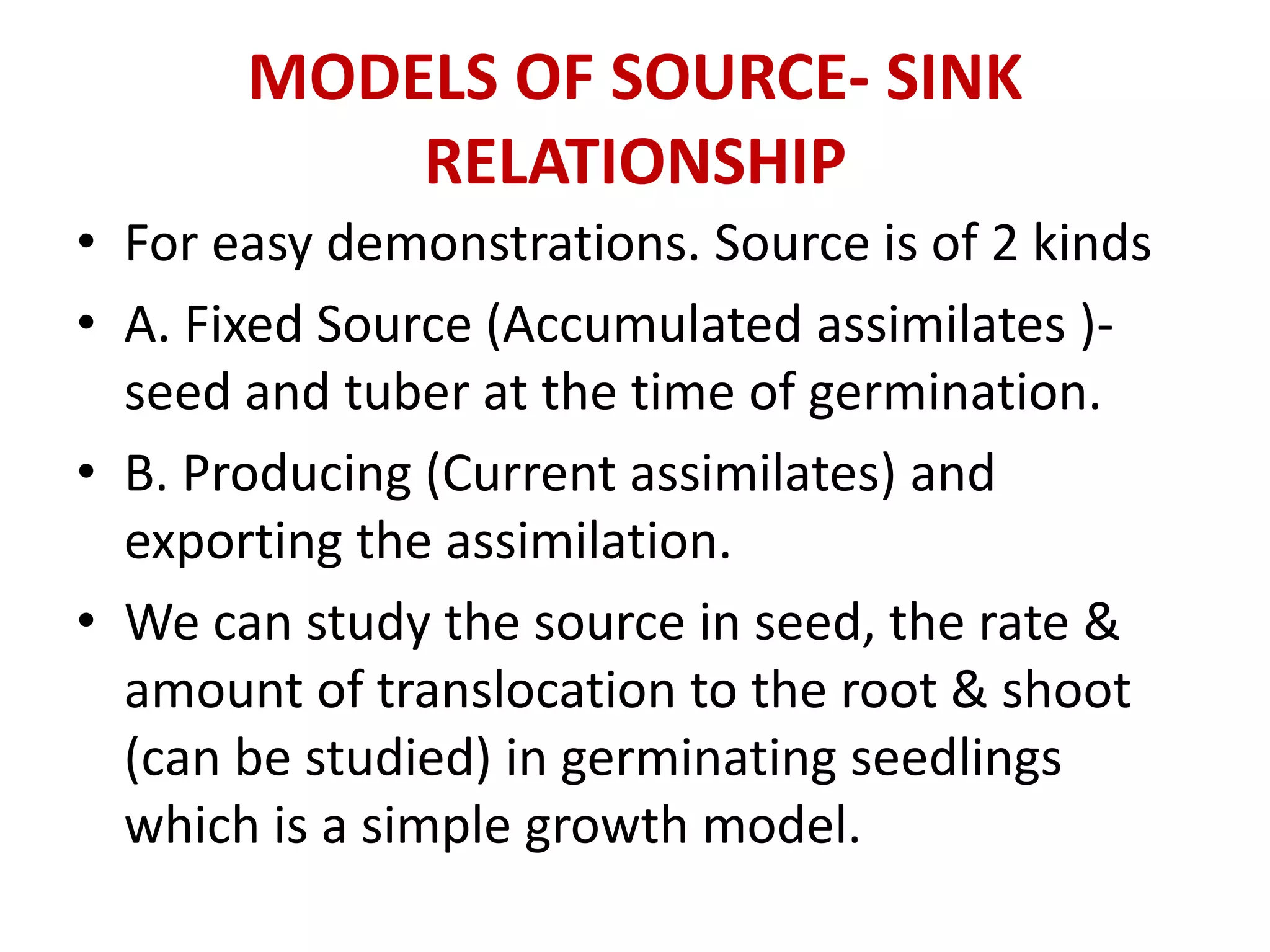 MODELS OF SOURCE- SINK
RELATIONSHIP
• For easy demonstrations. Source is of 2 kinds
• A. Fixed Source (Accumulated assimilates )-
seed and tuber at the time of germination.
• B. Producing (Current assimilates) and
exporting the assimilation.
• We can study the source in seed, the rate &
amount of translocation to the root & shoot
(can be studied) in germinating seedlings
which is a simple growth model.
 