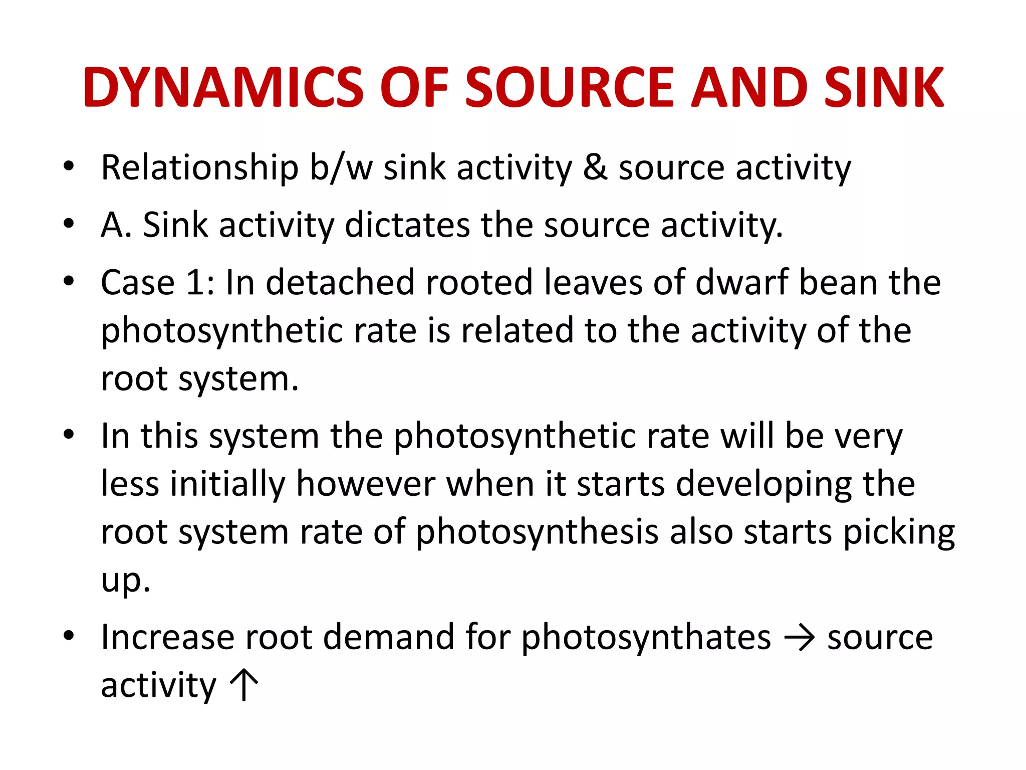 DYNAMICS OF SOURCE AND SINK
• Relationship b/w sink activity & source activity
• A. Sink activity dictates the source activity.
• Case 1: In detached rooted leaves of dwarf bean the
photosynthetic rate is related to the activity of the
root system.
• In this system the photosynthetic rate will be very
less initially however when it starts developing the
root system rate of photosynthesis also starts picking
up.
• Increase root demand for photosynthates → source
activity ↑
 