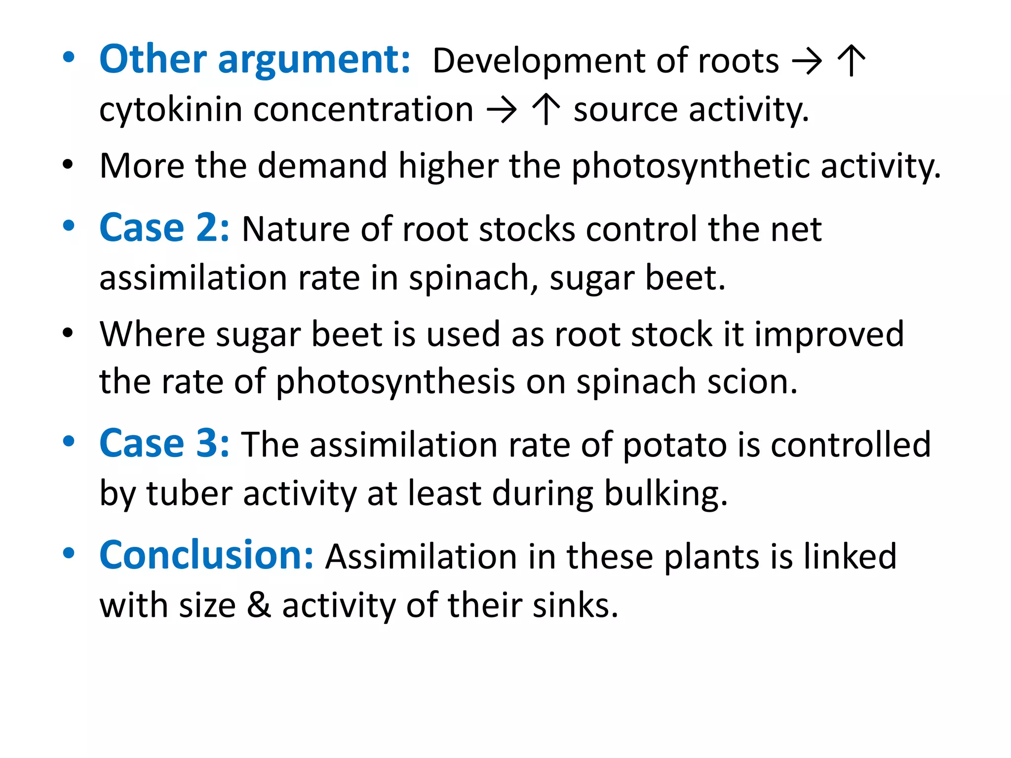 • Other argument: Development of roots → ↑
cytokinin concentration → ↑ source activity.
• More the demand higher the photosynthetic activity.
• Case 2: Nature of root stocks control the net
assimilation rate in spinach, sugar beet.
• Where sugar beet is used as root stock it improved
the rate of photosynthesis on spinach scion.
• Case 3: The assimilation rate of potato is controlled
by tuber activity at least during bulking.
• Conclusion: Assimilation in these plants is linked
with size & activity of their sinks.
 