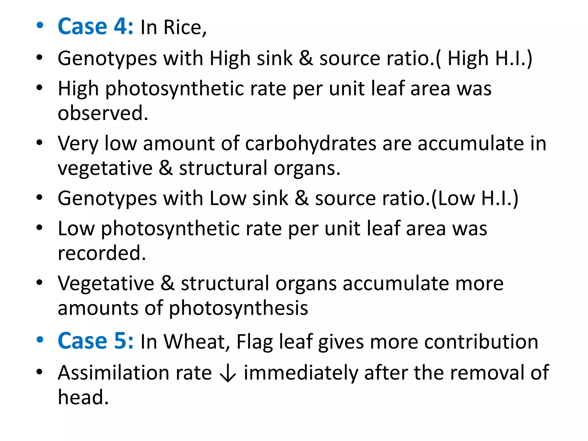 • Case 4: In Rice,
• Genotypes with High sink & source ratio.( High H.I.)
• High photosynthetic rate per unit leaf area was
observed.
• Very low amount of carbohydrates are accumulate in
vegetative & structural organs.
• Genotypes with Low sink & source ratio.(Low H.I.)
• Low photosynthetic rate per unit leaf area was
recorded.
• Vegetative & structural organs accumulate more
amounts of photosynthesis
• Case 5: In Wheat, Flag leaf gives more contribution
• Assimilation rate ↓ immediately after the removal of
head.
 