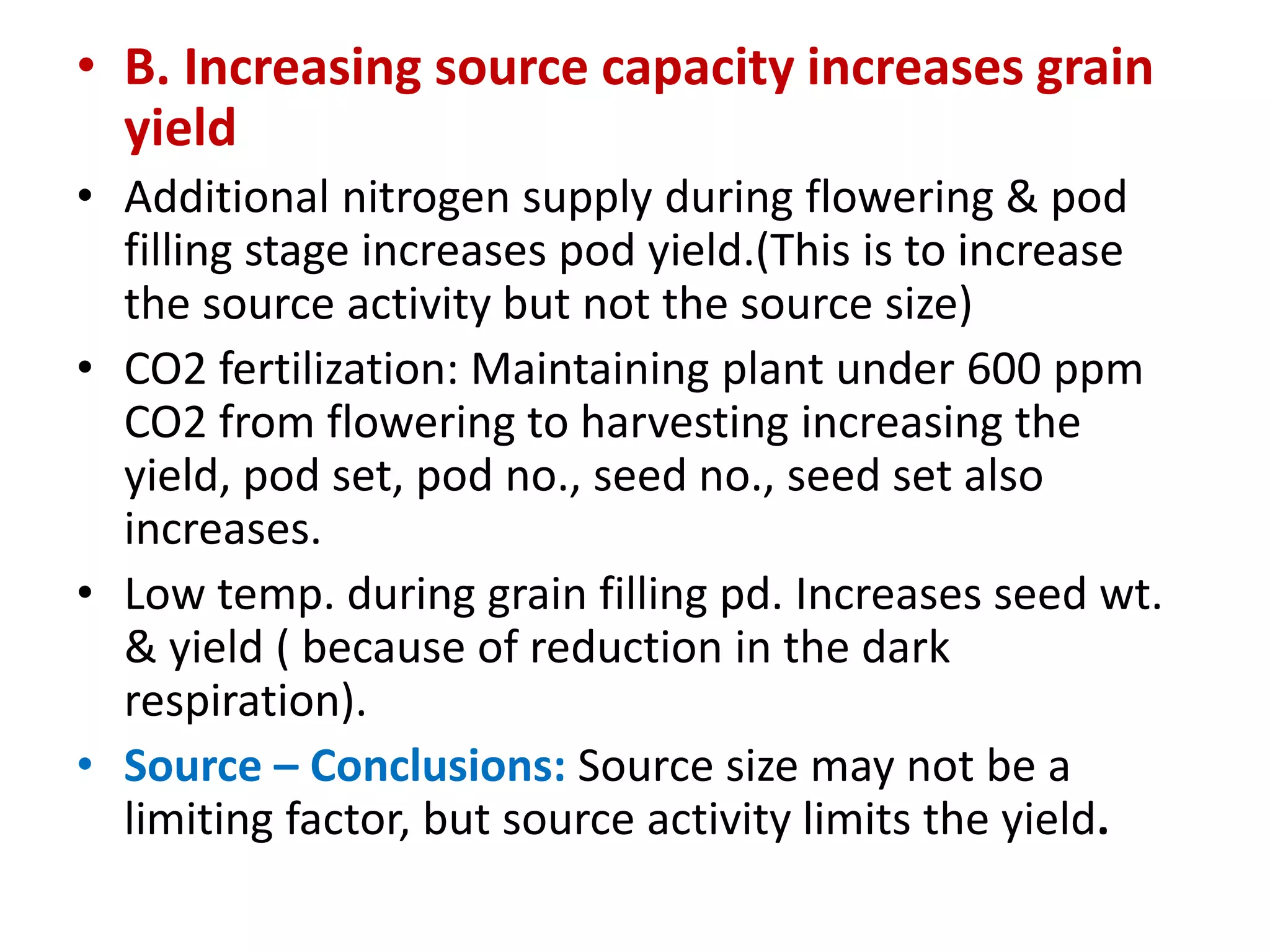 • B. Increasing source capacity increases grain
yield
• Additional nitrogen supply during flowering & pod
filling stage increases pod yield.(This is to increase
the source activity but not the source size)
• CO2 fertilization: Maintaining plant under 600 ppm
CO2 from flowering to harvesting increasing the
yield, pod set, pod no., seed no., seed set also
increases.
• Low temp. during grain filling pd. Increases seed wt.
& yield ( because of reduction in the dark
respiration).
• Source – Conclusions: Source size may not be a
limiting factor, but source activity limits the yield.
 
