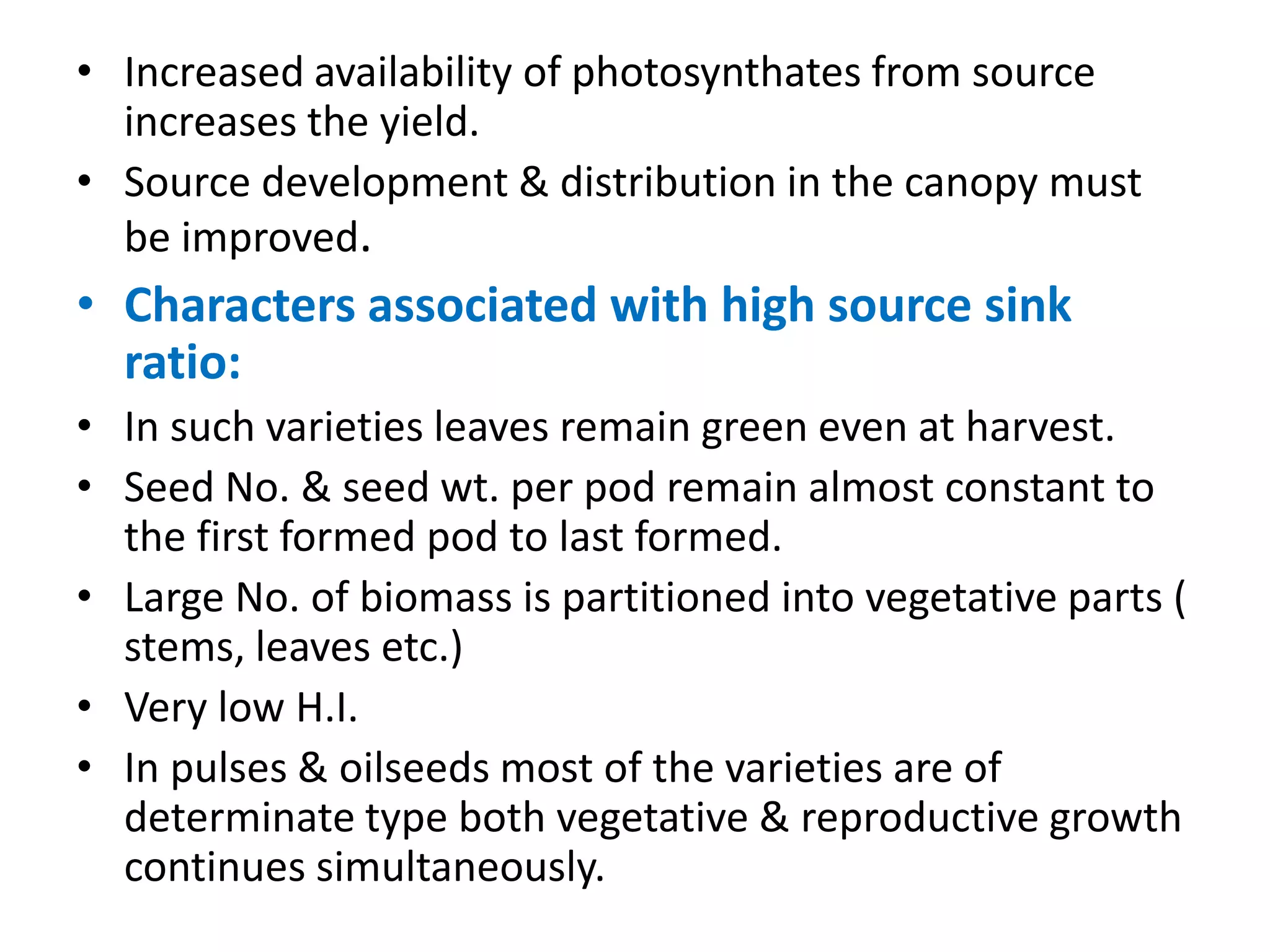 • Increased availability of photosynthates from source
increases the yield.
• Source development & distribution in the canopy must
be improved.
• Characters associated with high source sink
ratio:
• In such varieties leaves remain green even at harvest.
• Seed No. & seed wt. per pod remain almost constant to
the first formed pod to last formed.
• Large No. of biomass is partitioned into vegetative parts (
stems, leaves etc.)
• Very low H.I.
• In pulses & oilseeds most of the varieties are of
determinate type both vegetative & reproductive growth
continues simultaneously.
 