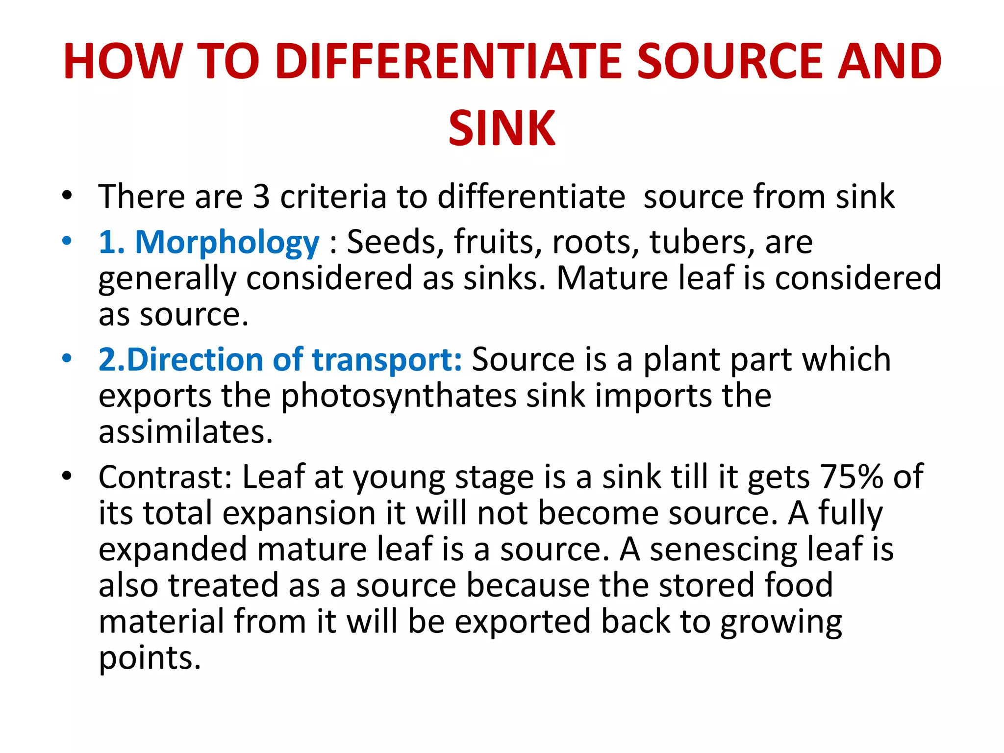 HOW TO DIFFERENTIATE SOURCE AND
SINK
• There are 3 criteria to differentiate source from sink
• 1. Morphology : Seeds, fruits, roots, tubers, are
generally considered as sinks. Mature leaf is considered
as source.
• 2.Direction of transport: Source is a plant part which
exports the photosynthates sink imports the
assimilates.
• Contrast: Leaf at young stage is a sink till it gets 75% of
its total expansion it will not become source. A fully
expanded mature leaf is a source. A senescing leaf is
also treated as a source because the stored food
material from it will be exported back to growing
points.
 