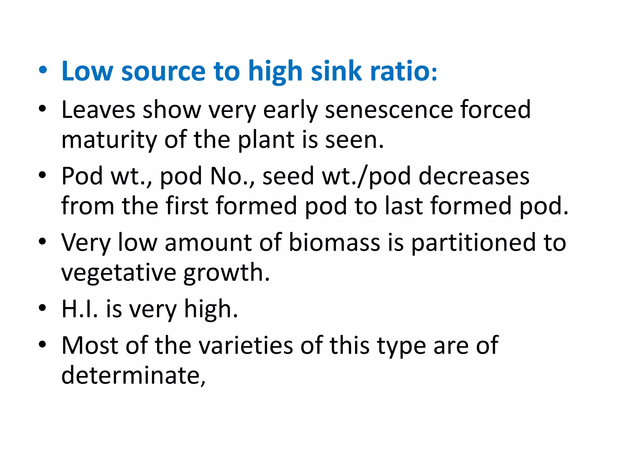 • Low source to high sink ratio:
• Leaves show very early senescence forced
maturity of the plant is seen.
• Pod wt., pod No., seed wt./pod decreases
from the first formed pod to last formed pod.
• Very low amount of biomass is partitioned to
vegetative growth.
• H.I. is very high.
• Most of the varieties of this type are of
determinate,
 