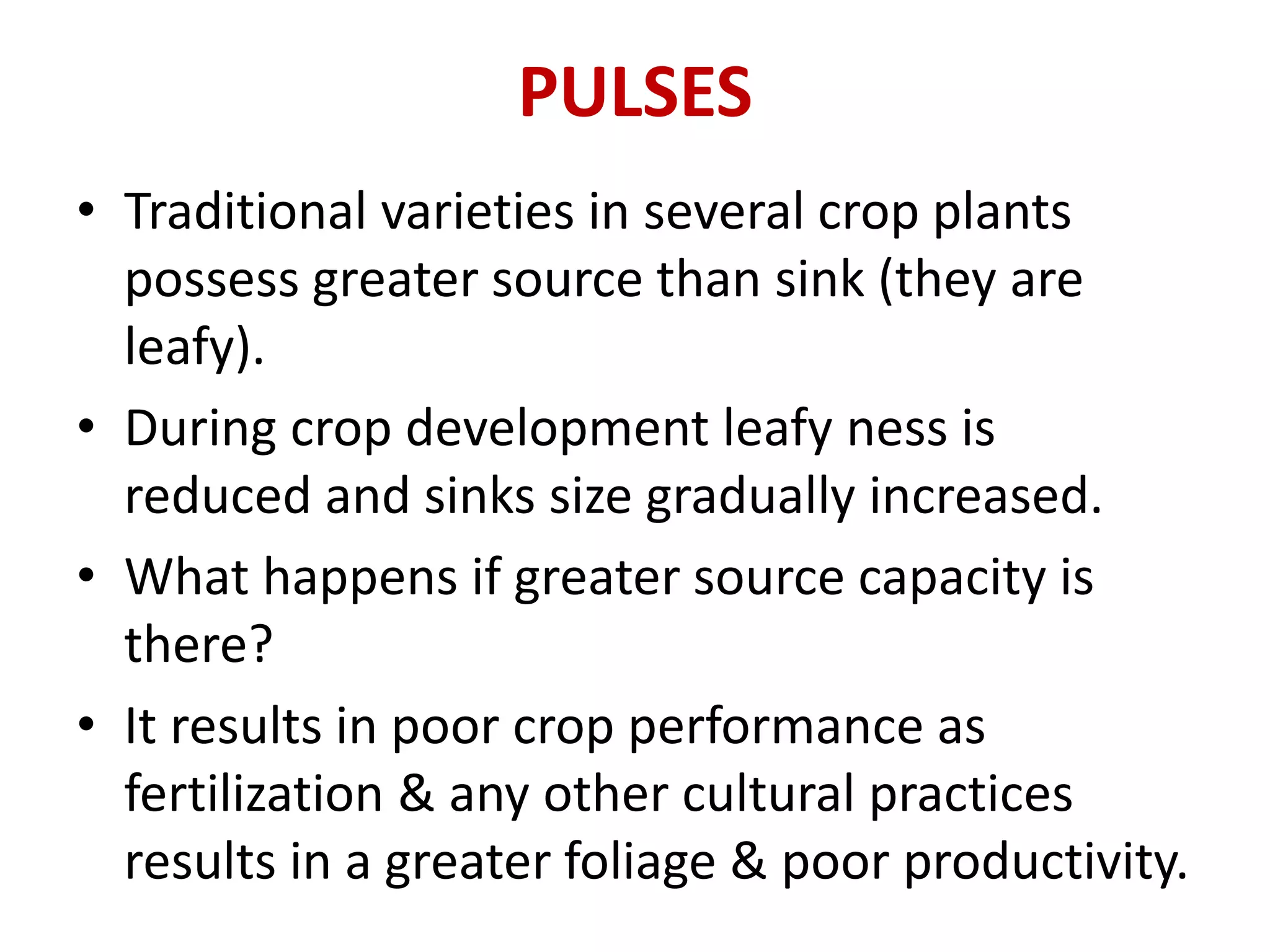 PULSES
• Traditional varieties in several crop plants
possess greater source than sink (they are
leafy).
• During crop development leafy ness is
reduced and sinks size gradually increased.
• What happens if greater source capacity is
there?
• It results in poor crop performance as
fertilization & any other cultural practices
results in a greater foliage & poor productivity.
 