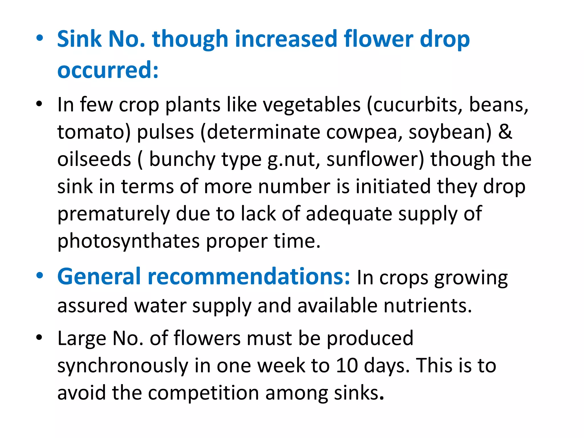 • Sink No. though increased flower drop
occurred:
• In few crop plants like vegetables (cucurbits, beans,
tomato) pulses (determinate cowpea, soybean) &
oilseeds ( bunchy type g.nut, sunflower) though the
sink in terms of more number is initiated they drop
prematurely due to lack of adequate supply of
photosynthates proper time.
• General recommendations: In crops growing
assured water supply and available nutrients.
• Large No. of flowers must be produced
synchronously in one week to 10 days. This is to
avoid the competition among sinks.
 