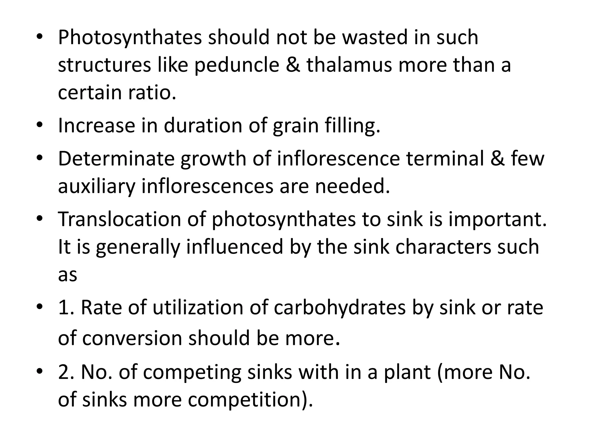 • Photosynthates should not be wasted in such
structures like peduncle & thalamus more than a
certain ratio.
• Increase in duration of grain filling.
• Determinate growth of inflorescence terminal & few
auxiliary inflorescences are needed.
• Translocation of photosynthates to sink is important.
It is generally influenced by the sink characters such
as
• 1. Rate of utilization of carbohydrates by sink or rate
of conversion should be more.
• 2. No. of competing sinks with in a plant (more No.
of sinks more competition).
 