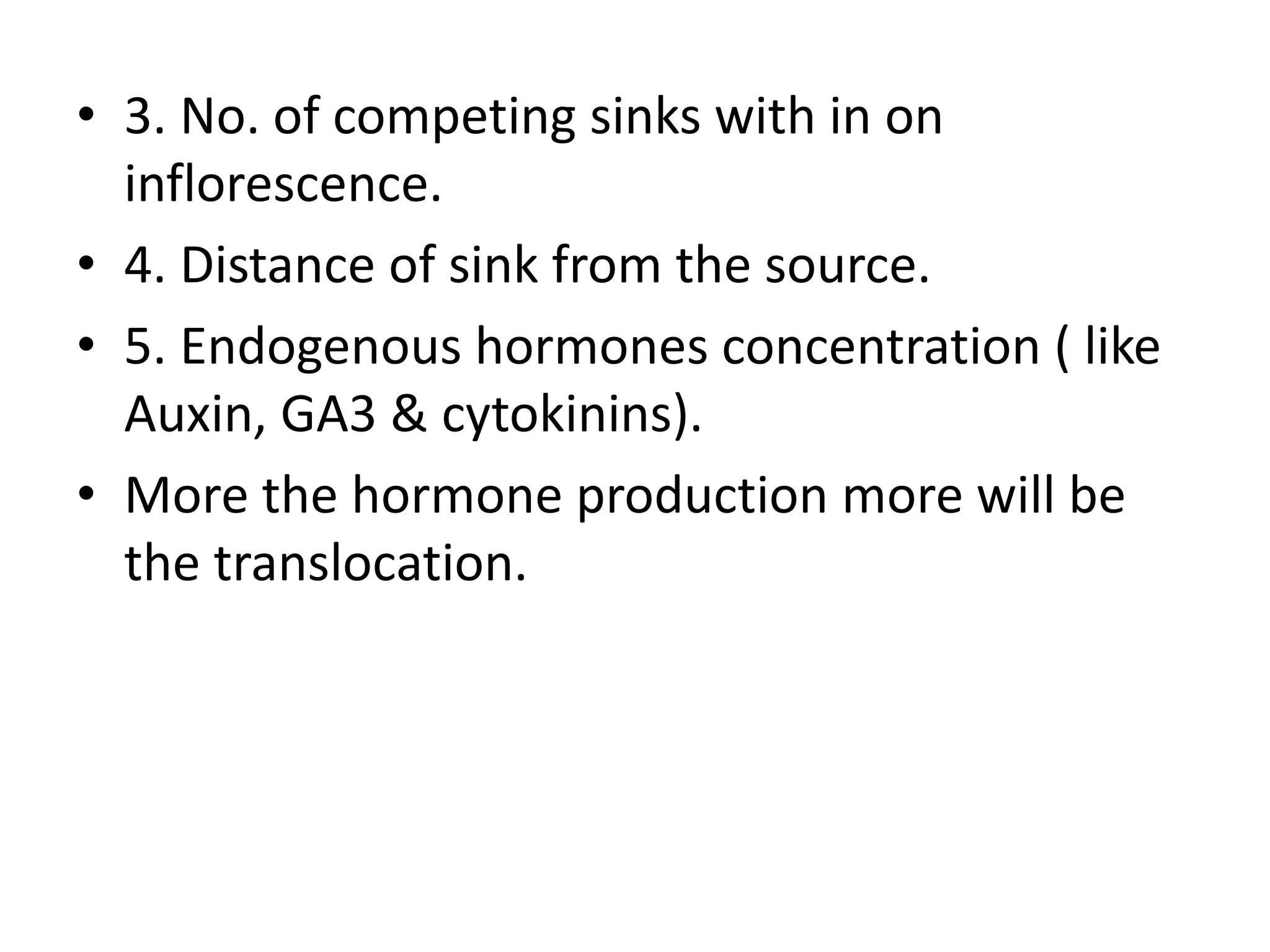 • 3. No. of competing sinks with in on
inflorescence.
• 4. Distance of sink from the source.
• 5. Endogenous hormones concentration ( like
Auxin, GA3 & cytokinins).
• More the hormone production more will be
the translocation.
 