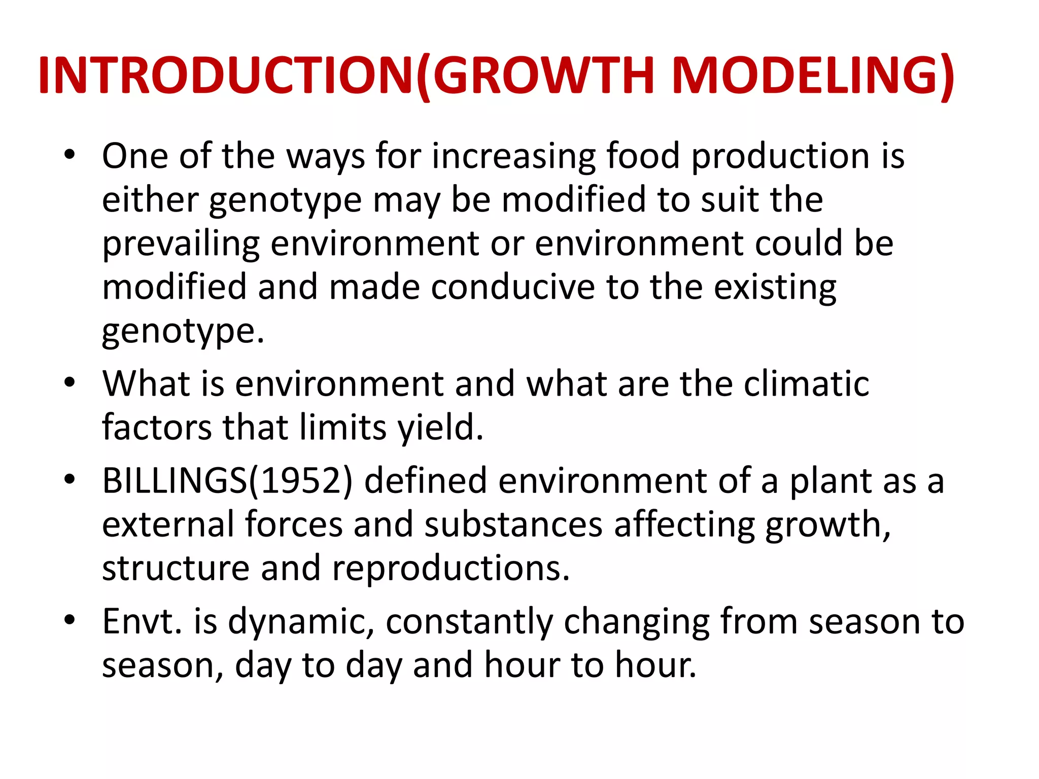 INTRODUCTION(GROWTH MODELING)
• One of the ways for increasing food production is
either genotype may be modified to suit the
prevailing environment or environment could be
modified and made conducive to the existing
genotype.
• What is environment and what are the climatic
factors that limits yield.
• BILLINGS(1952) defined environment of a plant as a
external forces and substances affecting growth,
structure and reproductions.
• Envt. is dynamic, constantly changing from season to
season, day to day and hour to hour.
 