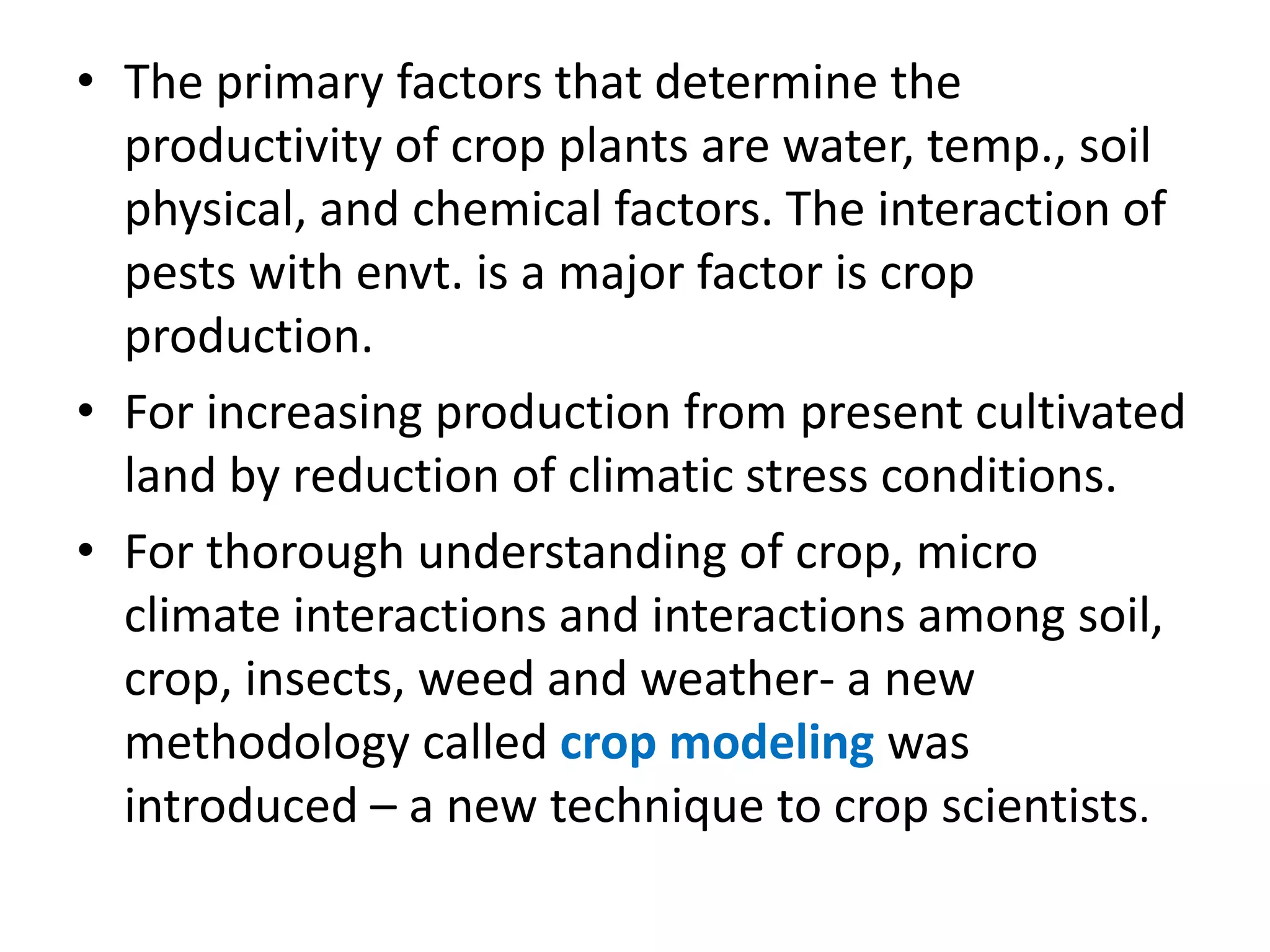 • The primary factors that determine the
productivity of crop plants are water, temp., soil
physical, and chemical factors. The interaction of
pests with envt. is a major factor is crop
production.
• For increasing production from present cultivated
land by reduction of climatic stress conditions.
• For thorough understanding of crop, micro
climate interactions and interactions among soil,
crop, insects, weed and weather- a new
methodology called crop modeling was
introduced – a new technique to crop scientists.
 