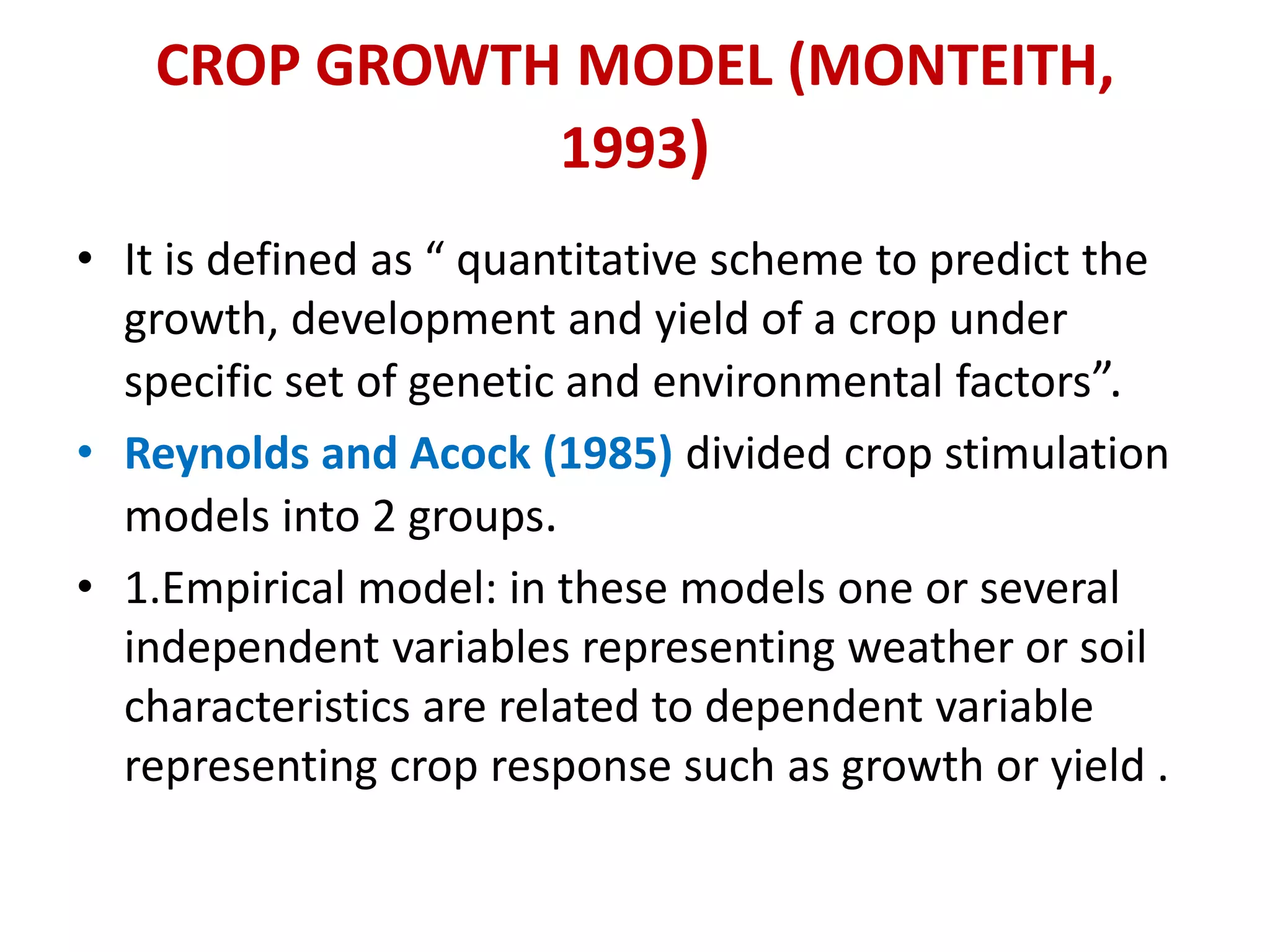 CROP GROWTH MODEL (MONTEITH,
1993)
• It is defined as “ quantitative scheme to predict the
growth, development and yield of a crop under
specific set of genetic and environmental factors”.
• Reynolds and Acock (1985) divided crop stimulation
models into 2 groups.
• 1.Empirical model: in these models one or several
independent variables representing weather or soil
characteristics are related to dependent variable
representing crop response such as growth or yield .
 