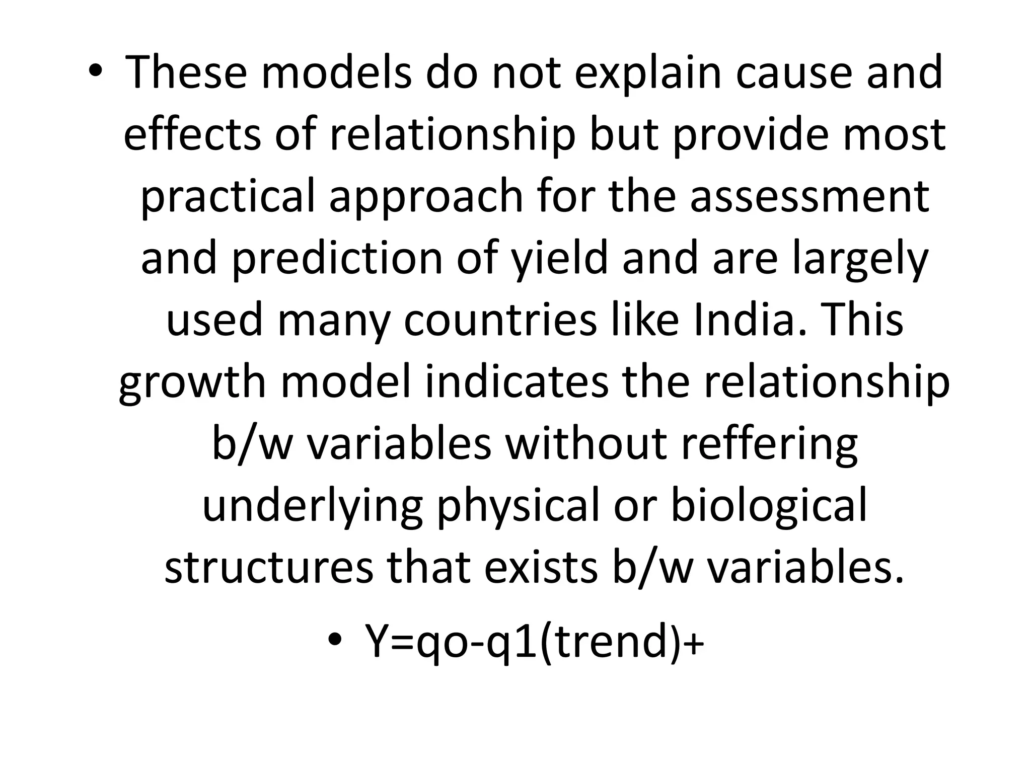 • These models do not explain cause and
effects of relationship but provide most
practical approach for the assessment
and prediction of yield and are largely
used many countries like India. This
growth model indicates the relationship
b/w variables without reffering
underlying physical or biological
structures that exists b/w variables.
• Y=qo-q1(trend)+
 