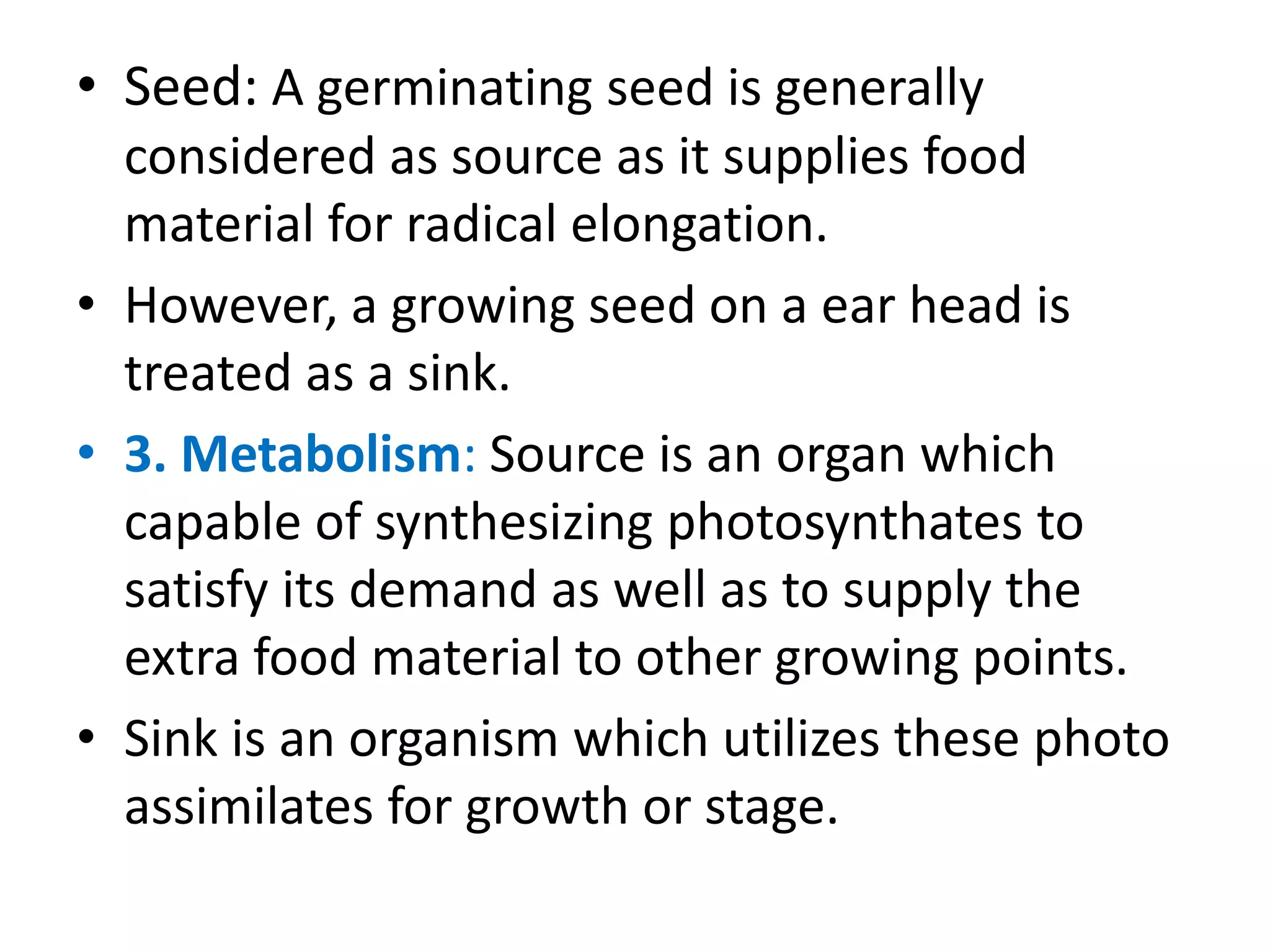 • Seed: A germinating seed is generally
considered as source as it supplies food
material for radical elongation.
• However, a growing seed on a ear head is
treated as a sink.
• 3. Metabolism: Source is an organ which
capable of synthesizing photosynthates to
satisfy its demand as well as to supply the
extra food material to other growing points.
• Sink is an organism which utilizes these photo
assimilates for growth or stage.
 