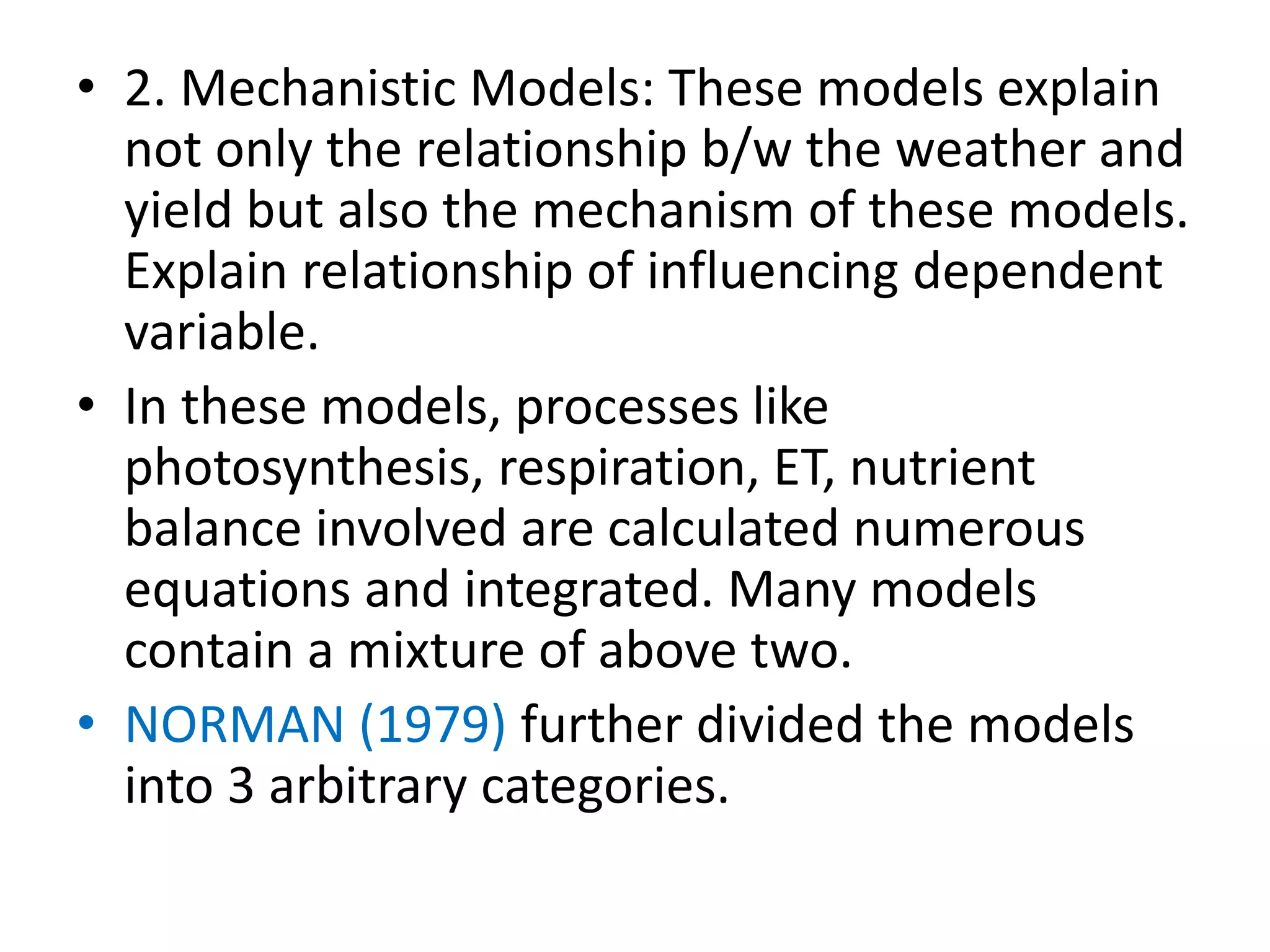 • 2. Mechanistic Models: These models explain
not only the relationship b/w the weather and
yield but also the mechanism of these models.
Explain relationship of influencing dependent
variable.
• In these models, processes like
photosynthesis, respiration, ET, nutrient
balance involved are calculated numerous
equations and integrated. Many models
contain a mixture of above two.
• NORMAN (1979) further divided the models
into 3 arbitrary categories.
 