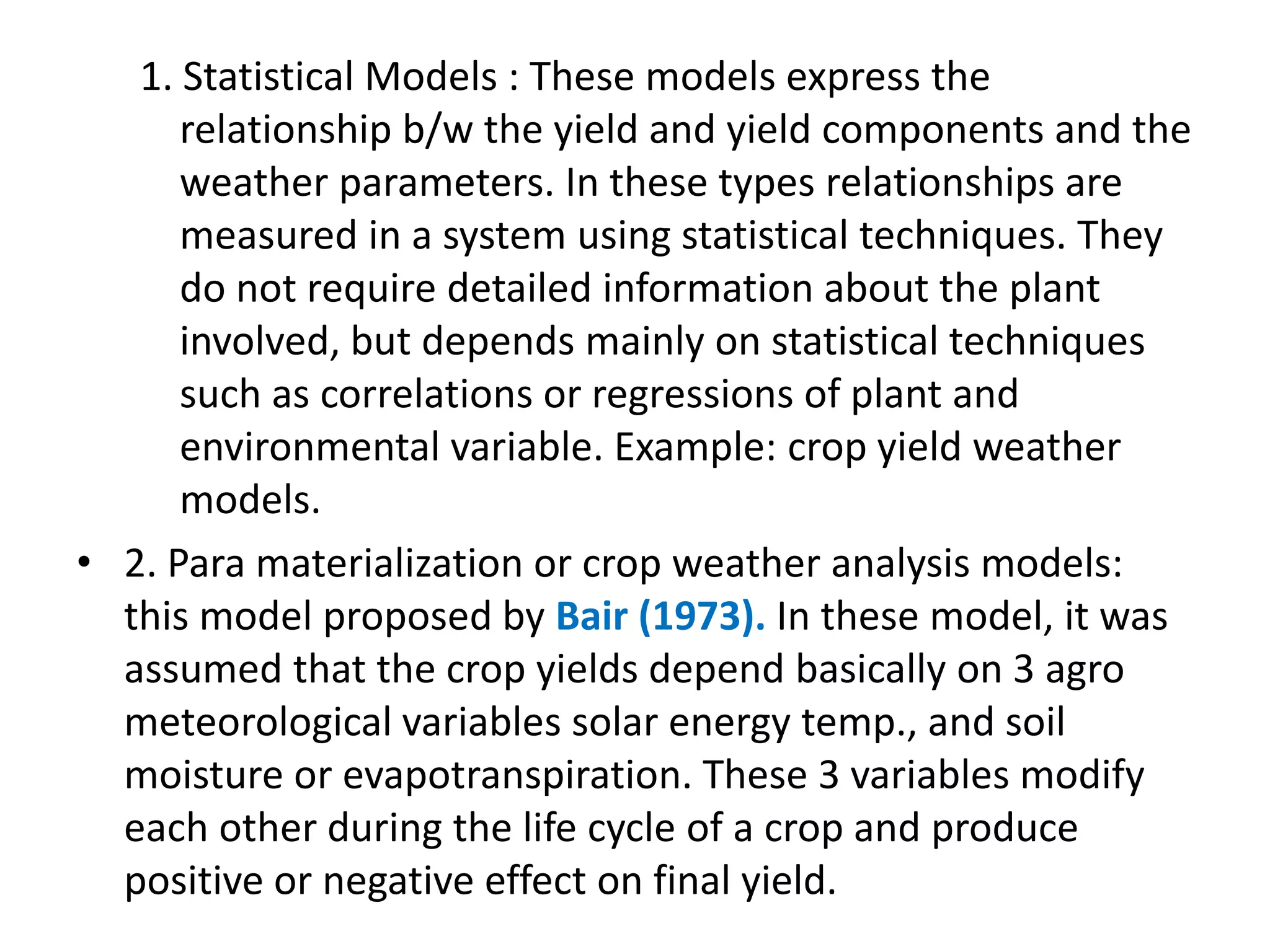 1. Statistical Models : These models express the
relationship b/w the yield and yield components and the
weather parameters. In these types relationships are
measured in a system using statistical techniques. They
do not require detailed information about the plant
involved, but depends mainly on statistical techniques
such as correlations or regressions of plant and
environmental variable. Example: crop yield weather
models.
• 2. Para materialization or crop weather analysis models:
this model proposed by Bair (1973). In these model, it was
assumed that the crop yields depend basically on 3 agro
meteorological variables solar energy temp., and soil
moisture or evapotranspiration. These 3 variables modify
each other during the life cycle of a crop and produce
positive or negative effect on final yield.
 