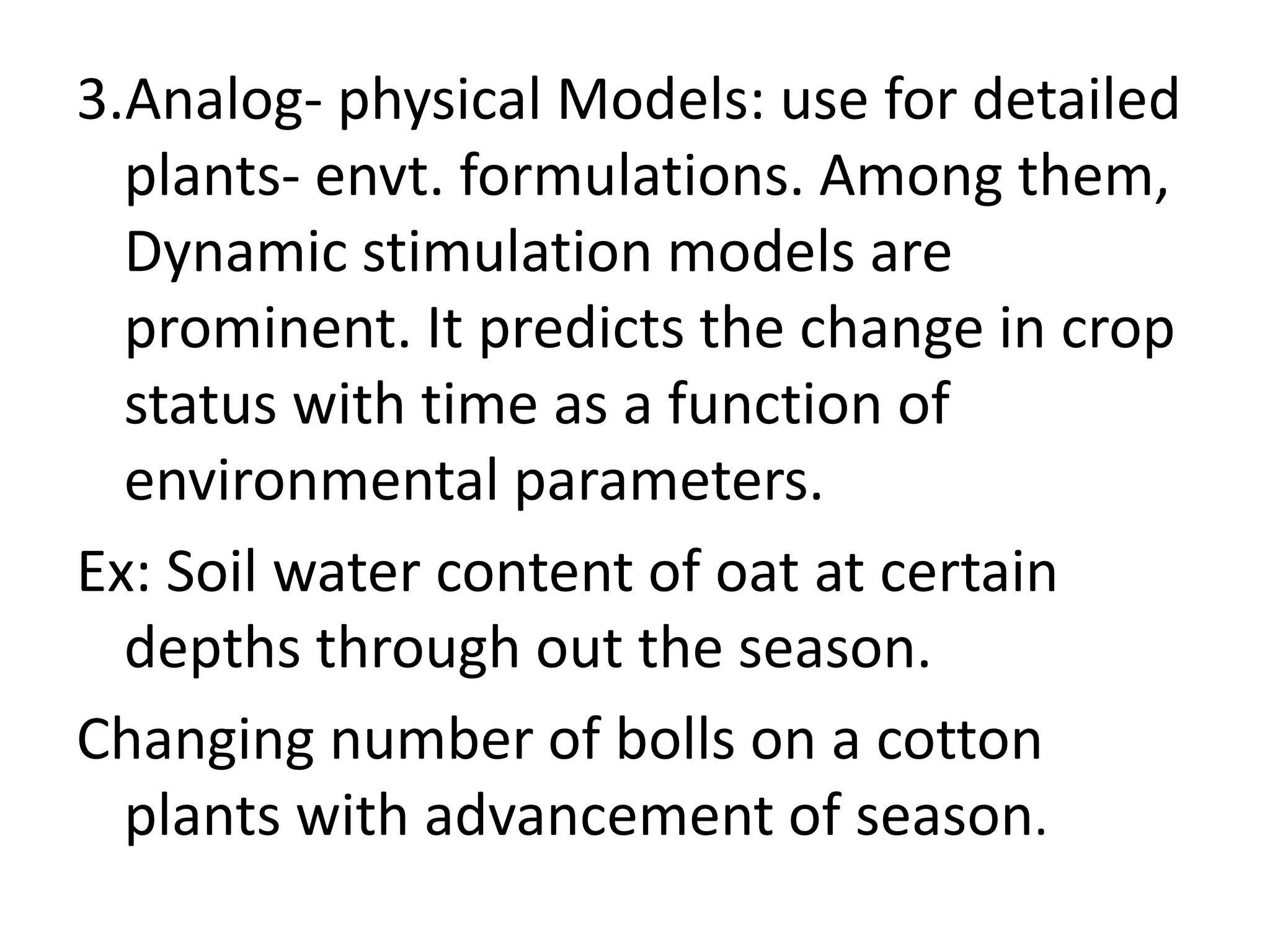 3.Analog- physical Models: use for detailed
plants- envt. formulations. Among them,
Dynamic stimulation models are
prominent. It predicts the change in crop
status with time as a function of
environmental parameters.
Ex: Soil water content of oat at certain
depths through out the season.
Changing number of bolls on a cotton
plants with advancement of season.
 