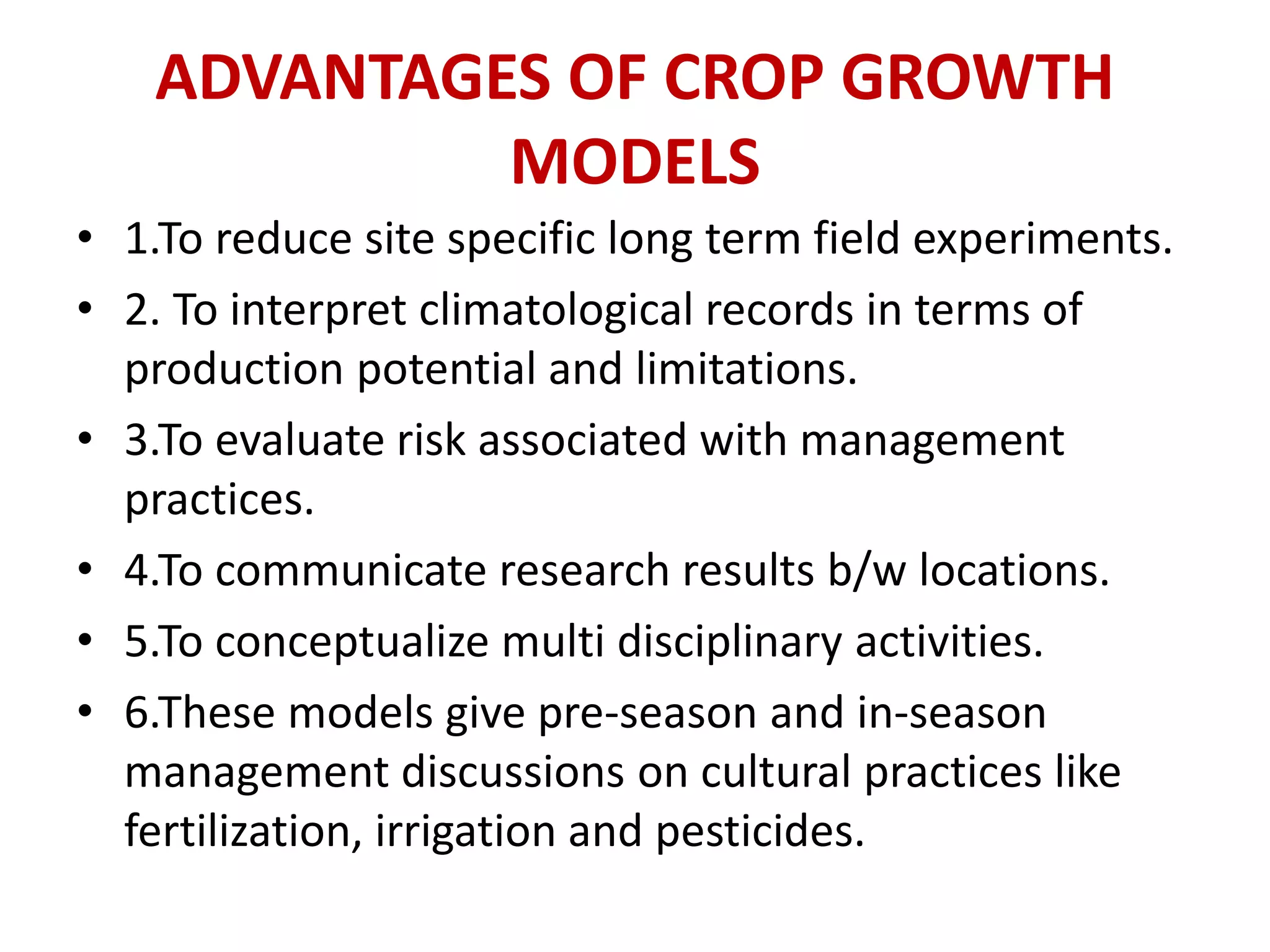 ADVANTAGES OF CROP GROWTH
MODELS
• 1.To reduce site specific long term field experiments.
• 2. To interpret climatological records in terms of
production potential and limitations.
• 3.To evaluate risk associated with management
practices.
• 4.To communicate research results b/w locations.
• 5.To conceptualize multi disciplinary activities.
• 6.These models give pre-season and in-season
management discussions on cultural practices like
fertilization, irrigation and pesticides.
 