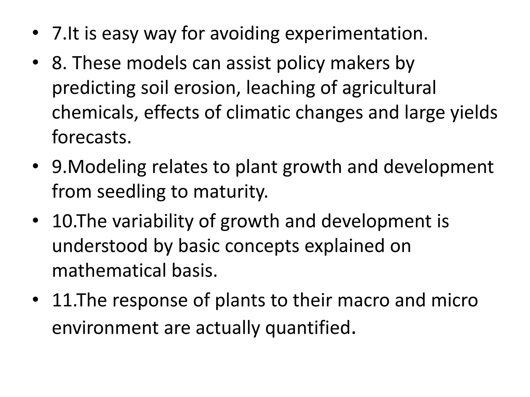 • 7.It is easy way for avoiding experimentation.
• 8. These models can assist policy makers by
predicting soil erosion, leaching of agricultural
chemicals, effects of climatic changes and large yields
forecasts.
• 9.Modeling relates to plant growth and development
from seedling to maturity.
• 10.The variability of growth and development is
understood by basic concepts explained on
mathematical basis.
• 11.The response of plants to their macro and micro
environment are actually quantified.
 