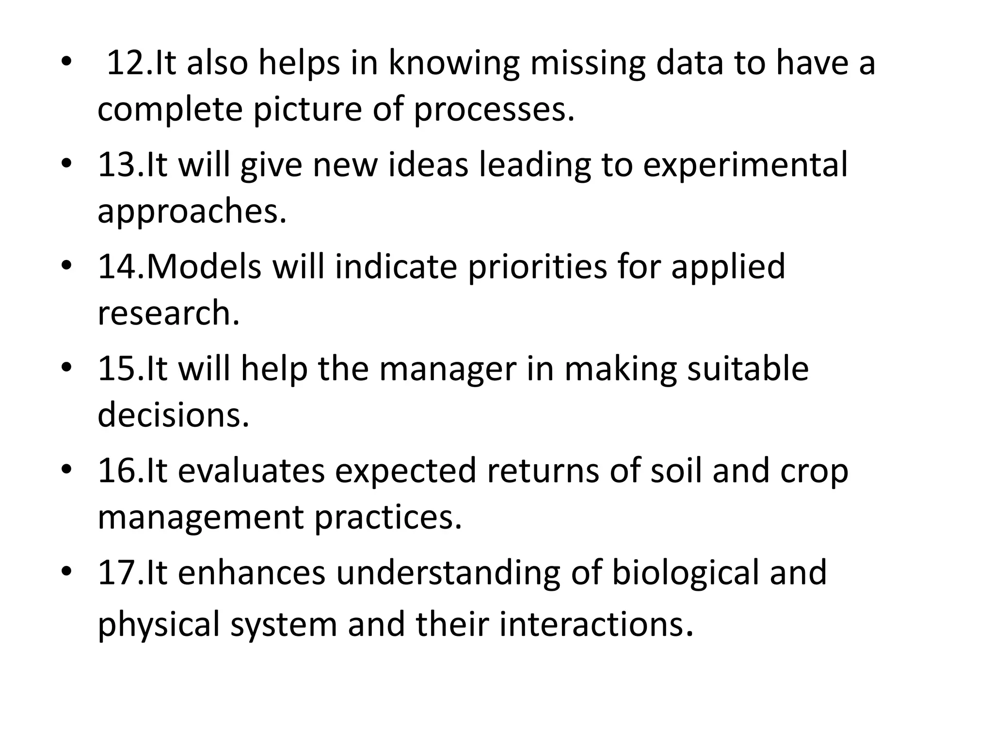 • 12.It also helps in knowing missing data to have a
complete picture of processes.
• 13.It will give new ideas leading to experimental
approaches.
• 14.Models will indicate priorities for applied
research.
• 15.It will help the manager in making suitable
decisions.
• 16.It evaluates expected returns of soil and crop
management practices.
• 17.It enhances understanding of biological and
physical system and their interactions.
 