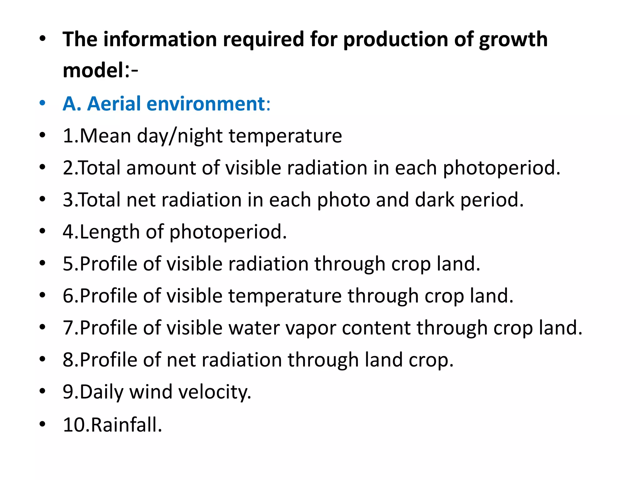 • The information required for production of growth
model:-
• A. Aerial environment:
• 1.Mean day/night temperature
• 2.Total amount of visible radiation in each photoperiod.
• 3.Total net radiation in each photo and dark period.
• 4.Length of photoperiod.
• 5.Profile of visible radiation through crop land.
• 6.Profile of visible temperature through crop land.
• 7.Profile of visible water vapor content through crop land.
• 8.Profile of net radiation through land crop.
• 9.Daily wind velocity.
• 10.Rainfall.
 