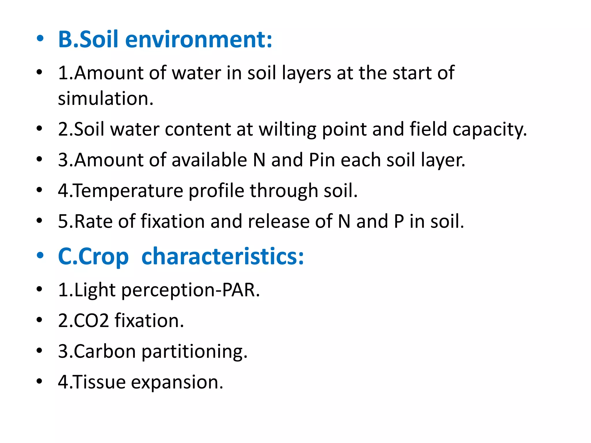• B.Soil environment:
• 1.Amount of water in soil layers at the start of
simulation.
• 2.Soil water content at wilting point and field capacity.
• 3.Amount of available N and Pin each soil layer.
• 4.Temperature profile through soil.
• 5.Rate of fixation and release of N and P in soil.
• C.Crop characteristics:
• 1.Light perception-PAR.
• 2.CO2 fixation.
• 3.Carbon partitioning.
• 4.Tissue expansion.
 