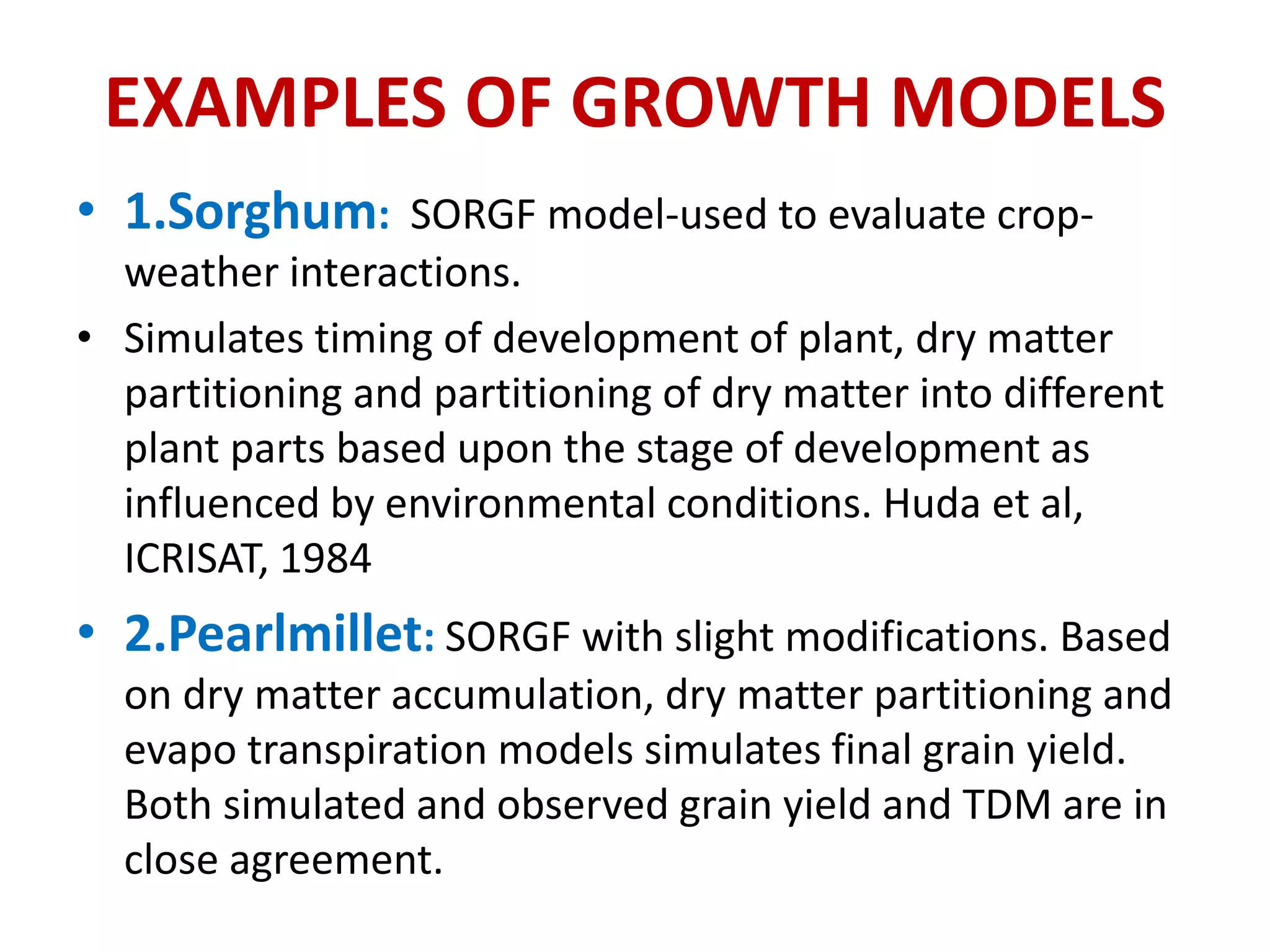EXAMPLES OF GROWTH MODELS
• 1.Sorghum: SORGF model-used to evaluate crop-
weather interactions.
• Simulates timing of development of plant, dry matter
partitioning and partitioning of dry matter into different
plant parts based upon the stage of development as
influenced by environmental conditions. Huda et al,
ICRISAT, 1984
• 2.Pearlmillet: SORGF with slight modifications. Based
on dry matter accumulation, dry matter partitioning and
evapo transpiration models simulates final grain yield.
Both simulated and observed grain yield and TDM are in
close agreement.
 