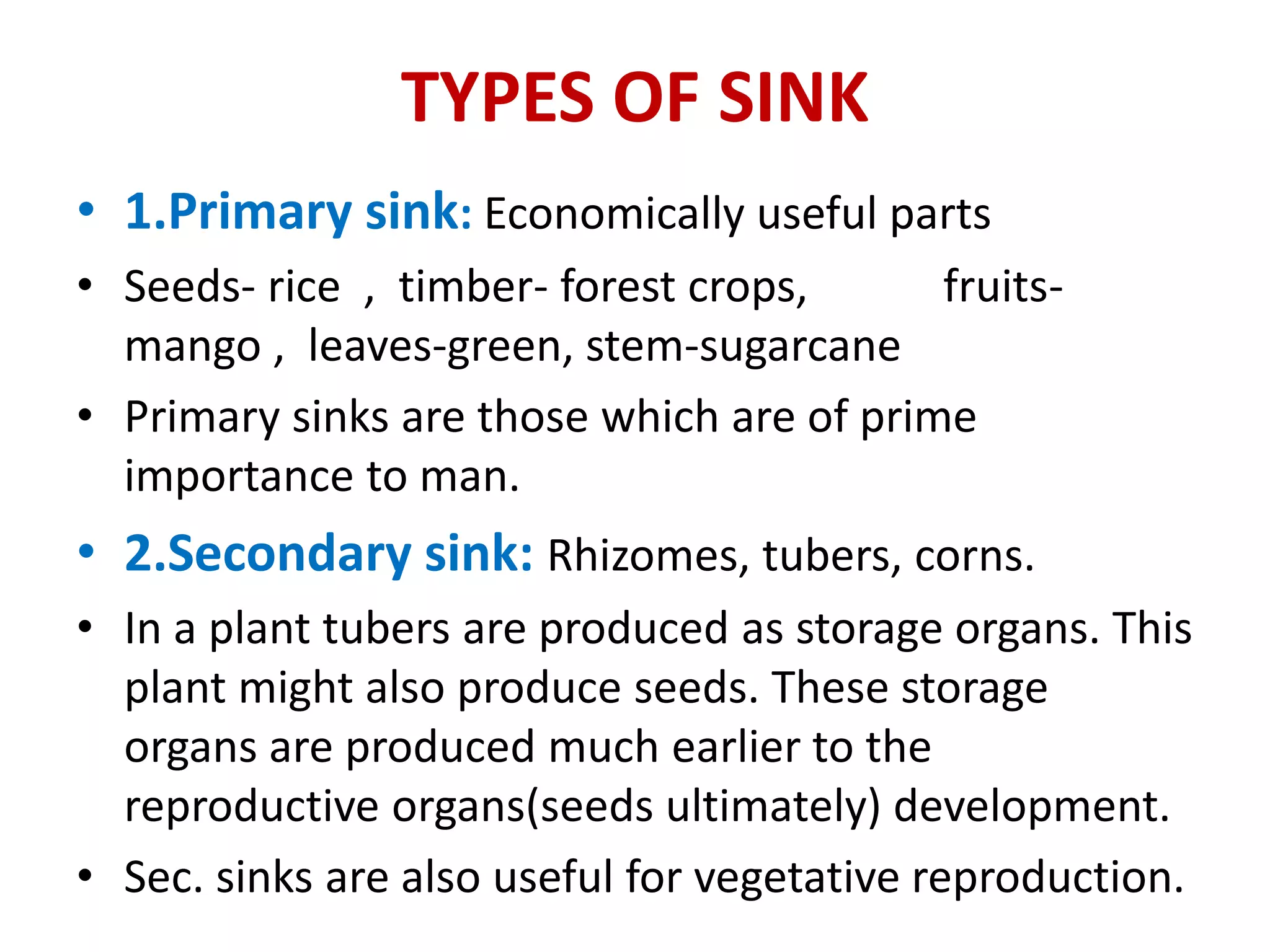 TYPES OF SINK
• 1.Primary sink: Economically useful parts
• Seeds- rice , timber- forest crops, fruits-
mango , leaves-green, stem-sugarcane
• Primary sinks are those which are of prime
importance to man.
• 2.Secondary sink: Rhizomes, tubers, corns.
• In a plant tubers are produced as storage organs. This
plant might also produce seeds. These storage
organs are produced much earlier to the
reproductive organs(seeds ultimately) development.
• Sec. sinks are also useful for vegetative reproduction.
 