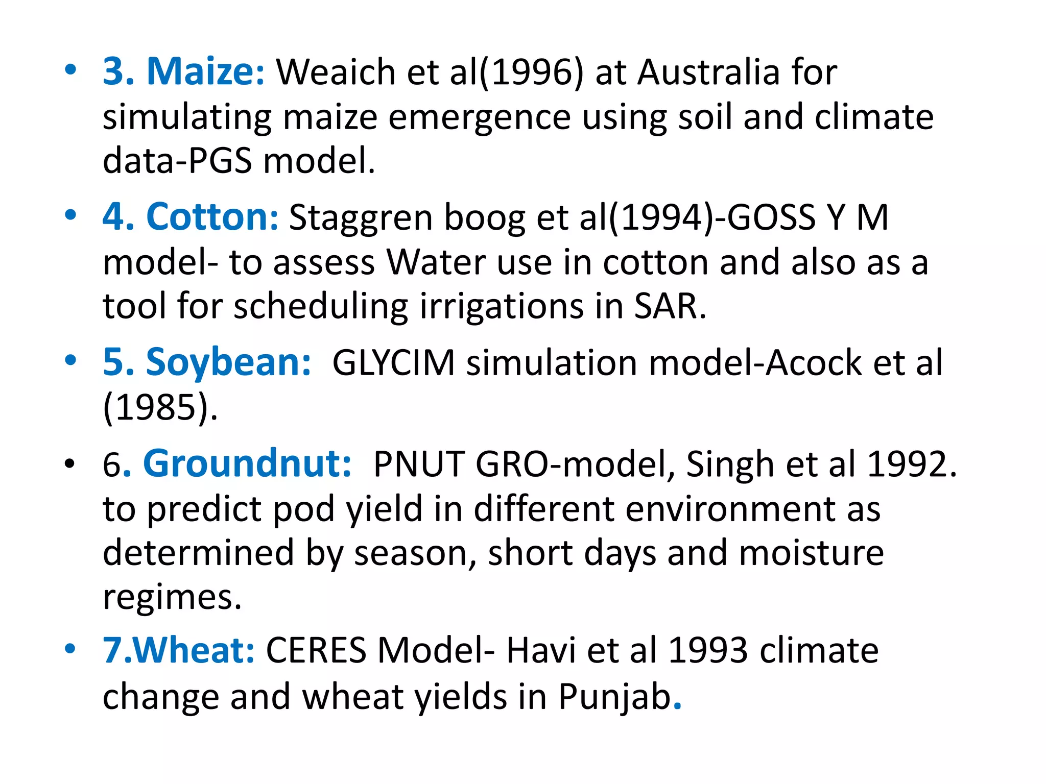 • 3. Maize: Weaich et al(1996) at Australia for
simulating maize emergence using soil and climate
data-PGS model.
• 4. Cotton: Staggren boog et al(1994)-GOSS Y M
model- to assess Water use in cotton and also as a
tool for scheduling irrigations in SAR.
• 5. Soybean: GLYCIM simulation model-Acock et al
(1985).
• 6. Groundnut: PNUT GRO-model, Singh et al 1992.
to predict pod yield in different environment as
determined by season, short days and moisture
regimes.
• 7.Wheat: CERES Model- Havi et al 1993 climate
change and wheat yields in Punjab.
 
