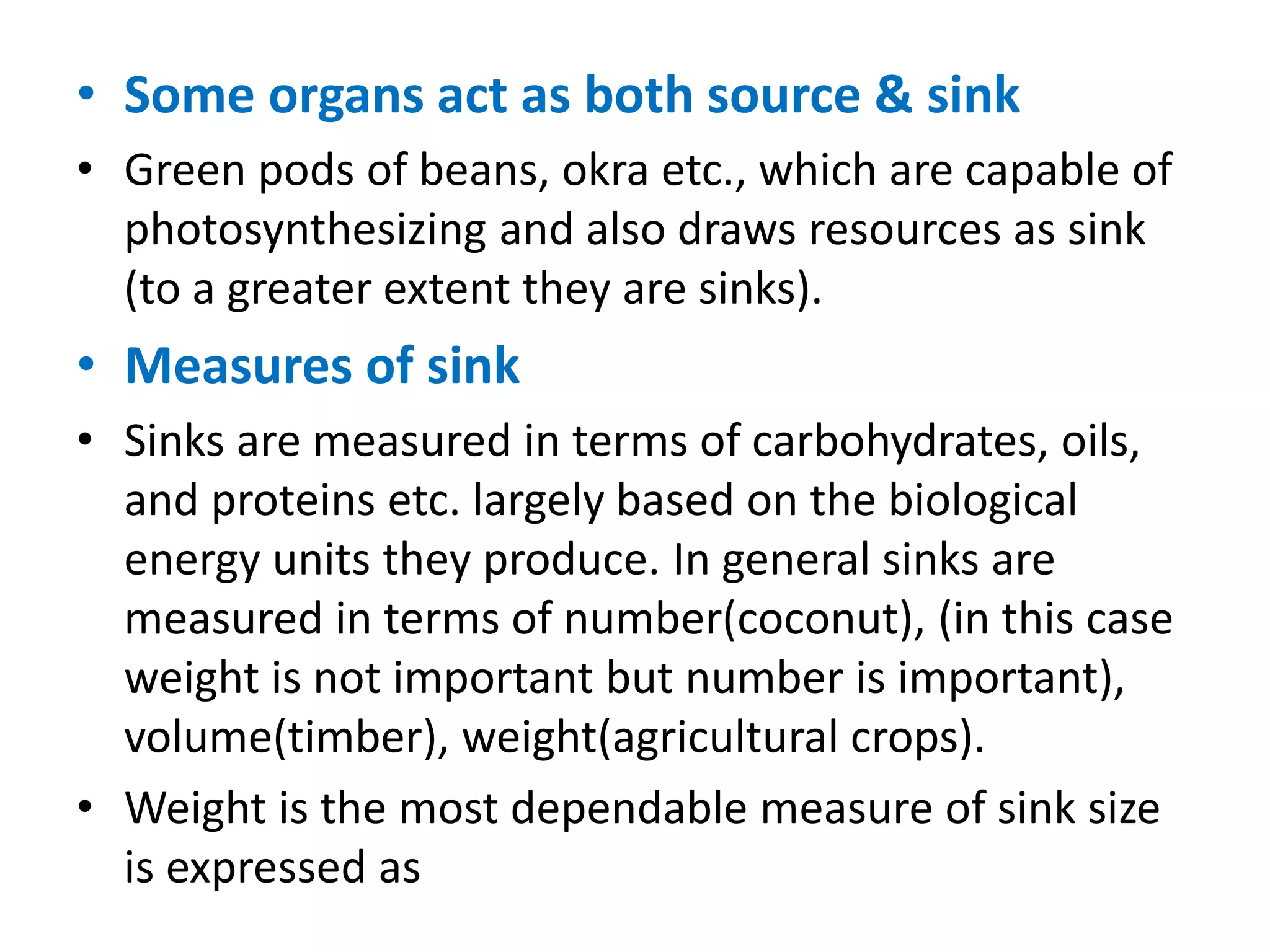 • Some organs act as both source & sink
• Green pods of beans, okra etc., which are capable of
photosynthesizing and also draws resources as sink
(to a greater extent they are sinks).
• Measures of sink
• Sinks are measured in terms of carbohydrates, oils,
and proteins etc. largely based on the biological
energy units they produce. In general sinks are
measured in terms of number(coconut), (in this case
weight is not important but number is important),
volume(timber), weight(agricultural crops).
• Weight is the most dependable measure of sink size
is expressed as
 