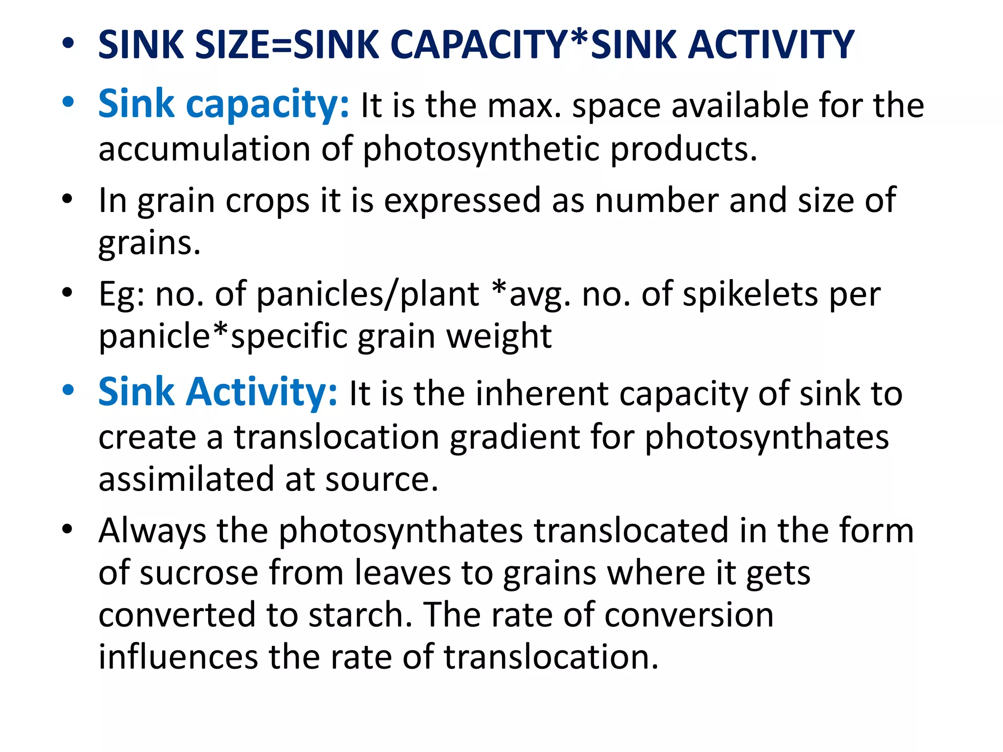• SINK SIZE=SINK CAPACITY*SINK ACTIVITY
• Sink capacity: It is the max. space available for the
accumulation of photosynthetic products.
• In grain crops it is expressed as number and size of
grains.
• Eg: no. of panicles/plant *avg. no. of spikelets per
panicle*specific grain weight
• Sink Activity: It is the inherent capacity of sink to
create a translocation gradient for photosynthates
assimilated at source.
• Always the photosynthates translocated in the form
of sucrose from leaves to grains where it gets
converted to starch. The rate of conversion
influences the rate of translocation.
 
