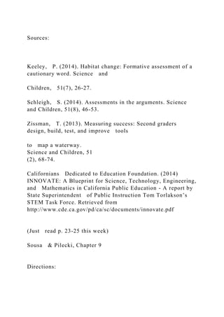 Sources:
Keeley, P. (2014). Habitat change: Formative assessment of a
cautionary word. Science and
Children, 51(7), 26-27.
Schleigh, S. (2014). Assessments in the arguments. Science
and Children, 51(8), 46-53.
Zissman, T. (2013). Measuring success: Second graders
design, build, test, and improve tools
to map a waterway.
Science and Children, 51
(2), 68-74.
Californians Dedicated to Education Foundation. (2014)
INNOVATE: A Blueprint for Science, Technology, Engineering,
and Mathematics in California Public Education - A report by
State Superintendent of Public Instruction Tom Torlakson’s
STEM Task Force. Retrieved from
http://www.cde.ca.gov/pd/ca/sc/documents/innovate.pdf
(Just read p. 23-25 this week)
Sousa & Pilecki, Chapter 9
Directions:
 