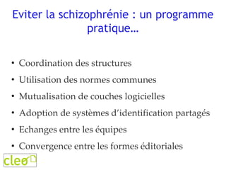 Eviter la schizophrénie : un programme pratique… Coordination des structures Utilisation des normes communes Mutualisation de couches logicielles Adoption de systèmes d’identification partagés Echanges entre les équipes Convergence entre les formes éditoriales 
