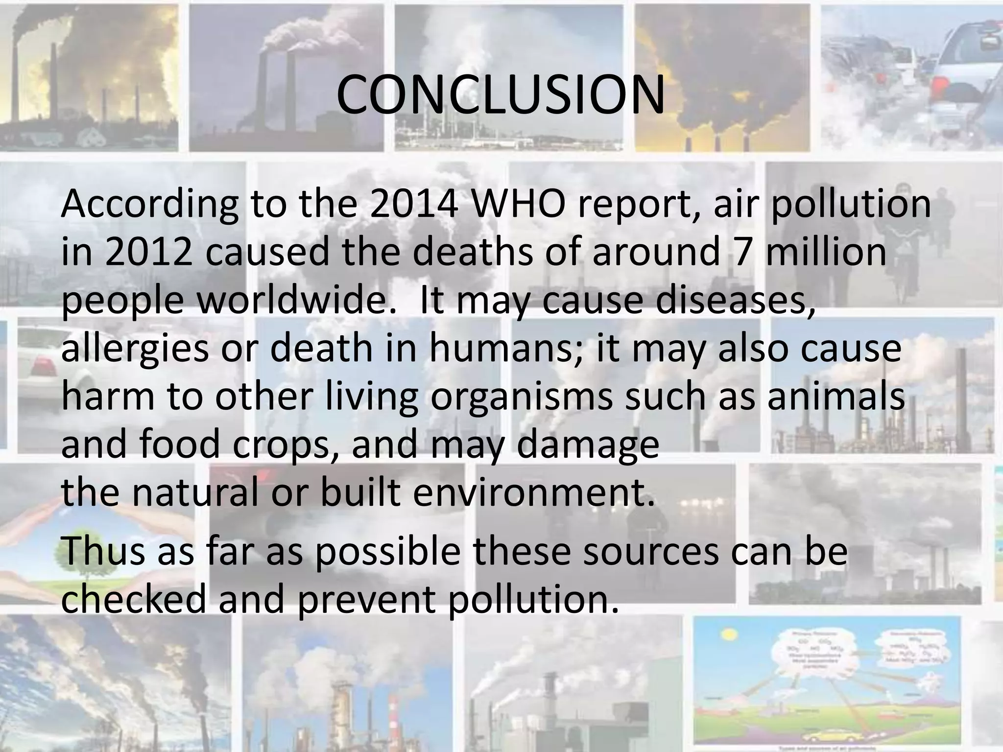 CONCLUSION
According to the 2014 WHO report, air pollution
in 2012 caused the deaths of around 7 million
people worldwide. It may cause diseases,
allergies or death in humans; it may also cause
harm to other living organisms such as animals
and food crops, and may damage
the natural or built environment.
Thus as far as possible these sources can be
checked and prevent pollution.
 
