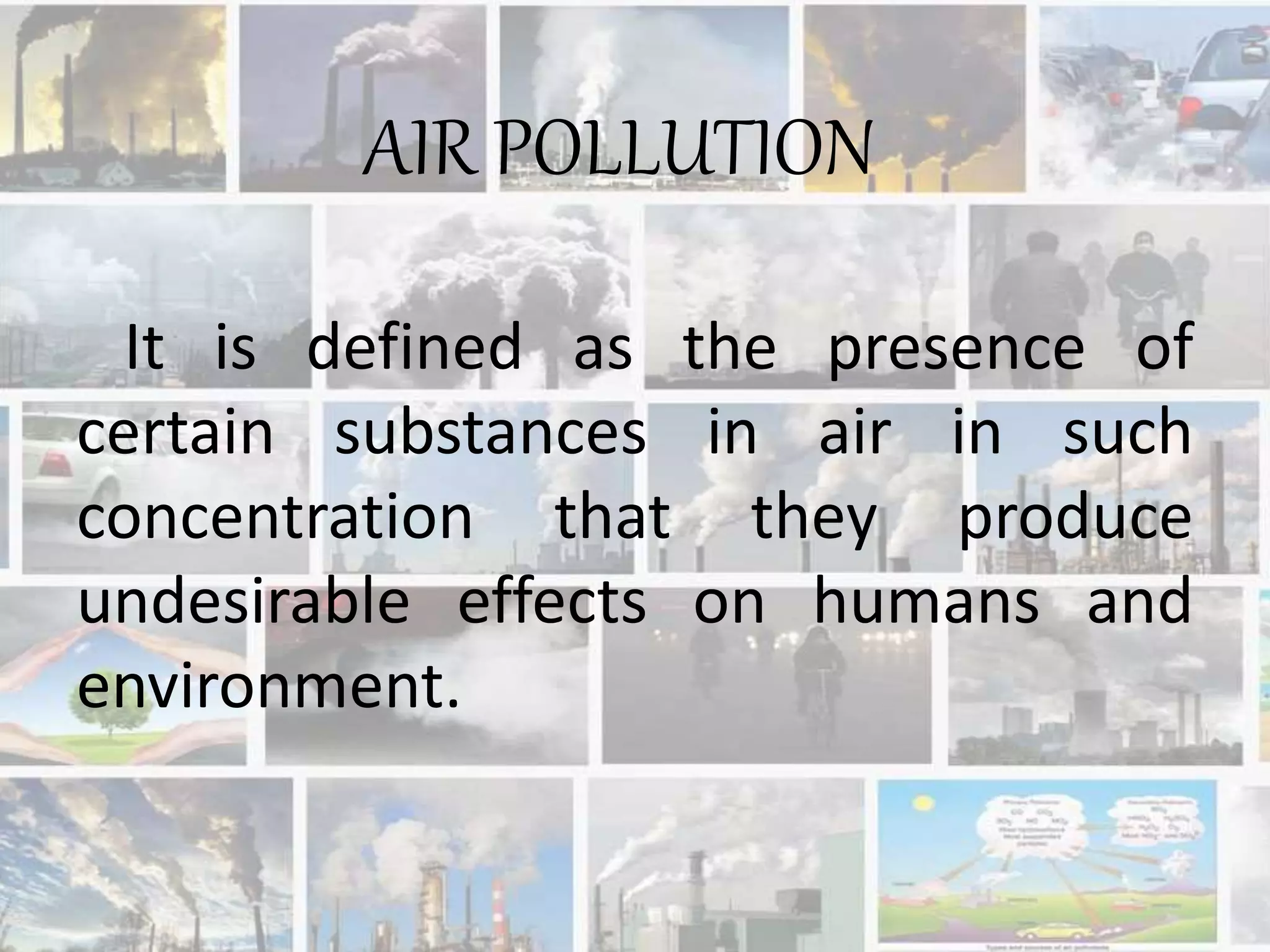 It is defined as the presence of
certain substances in air in such
concentration that they produce
undesirable effects on humans and
environment.
AIR POLLUTION
 
