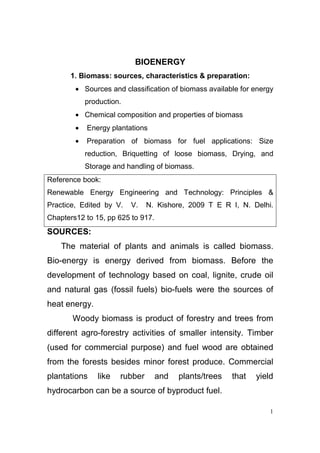 BIOENERGY
      1. Biomass: sources, characteristics & preparation:
        • Sources and classification of biomass available for energy
            production.
        • Chemical composition and properties of biomass
        •   Energy plantations
        •   Preparation of biomass for fuel applications: Size
            reduction, Briquetting of loose biomass, Drying, and
            Storage and handling of biomass.
Reference book:
Renewable Energy Engineering and Technology: Principles &
Practice, Edited by V.    V.   N. Kishore, 2009 T E R I, N. Delhi.
Chapters12 to 15, pp 625 to 917.
SOURCES:
    The material of plants and animals is called biomass.
Bio-energy is energy derived from biomass. Before the
development of technology based on coal, lignite, crude oil
and natural gas (fossil fuels) bio-fuels were the sources of
heat energy.
       Woody biomass is product of forestry and trees from
different agro-forestry activities of smaller intensity. Timber
(used for commercial purpose) and fuel wood are obtained
from the forests besides minor forest produce. Commercial
plantations    like   rubber       and   plants/trees   that   yield
hydrocarbon can be a source of byproduct fuel.

                                                                   1
 