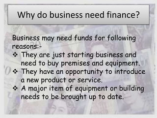 Why do business need finance?
Business may need funds for following
reasons:-
 They are just starting business and
need to buy premises and equipment.
 They have an opportunity to introduce
a new product or service.
 A major item of equipment or building
needs to be brought up to date.
 