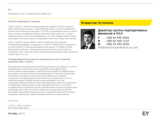 Октябрь 2015
Владислав Остапенко
Директор группы корпоративных
финансов и M&A
Р +380 44 490 3004
М +380 50 469 1227
Ф +380 44 490 3030
Vladyslav.Ostapenko@ua.ey.com
EY
Assurance | Tax | Transactions | Advisory
Краткая информация о компании
«Эрнст энд Янг» является международным лидером в области аудита,
налогообложения и права, сопровождения сделок и консультирования.
Коллектив компании насчитывает 175 000 сотрудников в разных странах
мира, которых объединяют общие корпоративные ценности, а также
приверженность качеству оказываемых услуг. Мы создаем перспективы,
раскрывая потенциал наших сотрудников, клиентов и общества в целом.
«Эрнст энд Янг» представляет собой глобальную организацию,
объединяющую фирмы, входящие в состав EY Global Limited, каждая из
которых является отдельным юридическим лицом. EY Global Limited,
британская компания, ограниченная гарантиями ее участников, не
оказывает услуг клиентам. Более подробная информация представлена на
нашем сайте: ey.com
О международной практике консультационных услуг по сделкам
компании «Эрнст энд Янг»
Конкурентная позиция компании в будущем во многом зависит от успеха
управления ее капиталом в настоящем. Мы взаимодействуем с
клиентскими организациями, содействуя им в выработке эффективных
решений на основе комплексной информации о стратегии управления
капиталом и сделками в изменчивых экономических условиях.
Специалисты международной практики консультационных услуг по
сделкам обладают профессиональными знаниями и опытом,
необходимыми для оказания клиентам поддержки в области сохранения,
оптимизации, привлечения и инвестирования капитала с учетом их
индивидуальных потребностей. Мы поможем вам получить конкурентные
преимущества и обеспечить рост прибыли на акционерный капитал
благодаря совершенствованию процесса принятия решений по любым
вопросам, связанным с привлечением капитала и управления им.
ey.com/ua
© 2012, «Эрнст энд Янг»
Все права защищены.
 