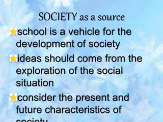 SOCIETY as a source
school is a vehicle for the
development of society
ideas should come from the
exploration of the social
situation
consider the present and
future characteristics of
 