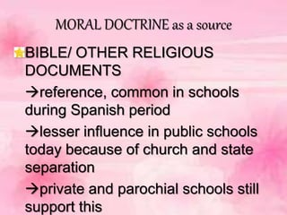MORAL DOCTRINE as a source
BIBLE/ OTHER RELIGIOUS
DOCUMENTS
reference, common in schools
during Spanish period
lesser influence in public schools
today because of church and state
separation
private and parochial schools still
support this
 