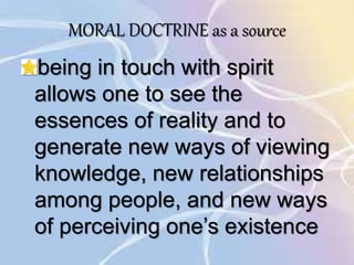 MORAL DOCTRINE as a source
being in touch with spirit
allows one to see the
essences of reality and to
generate new ways of viewing
knowledge, new relationships
among people, and new ways
of perceiving one’s existence
 