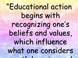 “Educational action
begins with
recognizing one’s
beliefs and values,
which influence
what one considers
 