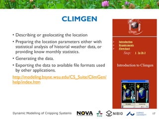 CLIMGEN
• Describing or geolocating the location
• Preparing the location parameters either with
statistical analysis of historial weather data, or
providing know monthly statistics.
• Generating the data.
• Exporting the data to available file formats used
by other applications.
http://modeling.bsyse.wsu.edu/CS_Suite/ClimGen/
help/index.htm
17
 