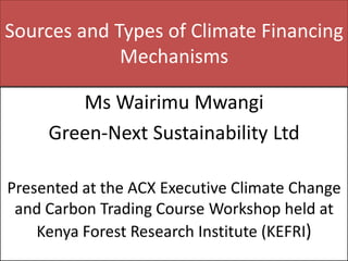 Sources and Types of Climate Financing Mechanisms 
Ms Wairimu Mwangi 
Green-Next Sustainability Ltd 
Presented at the ACX Executive Climate Change and Carbon Trading Course Workshop held at Kenya Forest Research Institute (KEFRI)  
