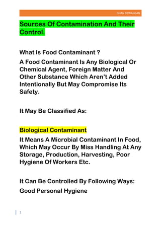 ISHAN DEWANGAN
1
Sources Of Contamination And Their
Control.
What Is Food Contaminant ?
A Food Contaminant Is Any Biological Or
Chemical Agent, Foreign Matter And
Other Substance Which Aren’t Added
Intentionally But May Compromise Its
Safety.
It May Be Classified As:
Biological Contaminant
It Means A Microbial Contaminant In Food,
Which May Occur By Miss Handling At Any
Storage, Production, Harvesting, Poor
Hygiene Of Workers Etc.
It Can Be Controlled By Following Ways:
Good Personal Hygiene
 
