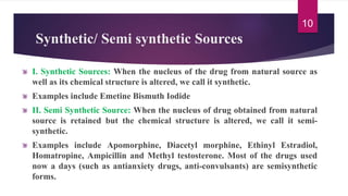 Synthetic/ Semi synthetic Sources
I. Synthetic Sources: When the nucleus of the drug from natural source as
well as its chemical structure is altered, we call it synthetic.
Examples include Emetine Bismuth Iodide
II. Semi Synthetic Source: When the nucleus of drug obtained from natural
source is retained but the chemical structure is altered, we call it semi-
synthetic.
Examples include Apomorphine, Diacetyl morphine, Ethinyl Estradiol,
Homatropine, Ampicillin and Methyl testosterone. Most of the drugs used
now a days (such as antianxiety drugs, anti-convulsants) are semisynthetic
forms.
10
 