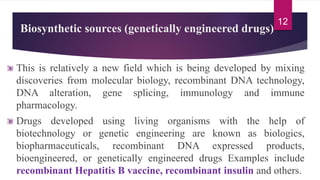 Biosynthetic sources (genetically engineered drugs)
This is relatively a new field which is being developed by mixing
discoveries from molecular biology, recombinant DNA technology,
DNA alteration, gene splicing, immunology and immune
pharmacology.
Drugs developed using living organisms with the help of
biotechnology or genetic engineering are known as biologics,
biopharmaceuticals, recombinant DNA expressed products,
bioengineered, or genetically engineered drugs Examples include
recombinant Hepatitis B vaccine, recombinant insulin and others.
12
 